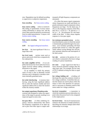 sion. Degradation may be deﬁned according        tenuated; all high-frequency components are
to signal error or subjective impairment.        attenuated.
                                                    (2) a ﬁlter that passes signal components
lossy encoding        See lossy source coding.   whose frequencies are small and blocks (or
                                                 greatly attenuates) signal components whose
lossy source coding       refers to noninvert-   frequencies are large. For the ideal case, if
ible coding, or quantization. In lossy source    H (ω) is the frequency response of the ﬁlter,
coding information is always lost, and the       then H (ω) = 0 for |ω| > B, and H (ω) = 1
source data cannot be perfectly reconstructed    for |ω| < B. The parameter B is the band-
from its coded representation. Compare with      width of the ﬁlter. A ﬁlter whose impulse
lossless source coding.                          response is a low-pass signal.

lossy source encoding         See lossy source   low resistance grounded system an elec-
coding.                                          trical distribution system in which the neutral
                                                 is intentionally grounded through a low resis-
LOT         See lapped orthogonal transform.     tance. Low resistance grounding will limit
                                                 ground fault current to a value that signiﬁ-
low byte     the least-signiﬁcant 8 bits in a    cantly reduces arcing damage but still per-
larger data word.                                mits automatic detection and interruption of
                                                 the fault current.
low level waste     nuclear waste such as
gloves and towels which have comparatively       low side     pertains to the portion of a cir-
low radioactivity.                               cuit which is connected to the lower-voltage
                                                 winding of a power transformer.
low noise ampliﬁer (LNA)           (1) an am-
pliﬁer that boosts low-level radio/microwave     low state      a logic signal level that has a
signal received without adding substantial       lower electrical potential (voltage) than the
distortions to the signal.                       other logic state. For example, the low state
   (2) an ampliﬁer in which the primary          of TTL is deﬁned as being less than or equal
cause of noise is due to thermally excited       to 0.4 V.
electrons and is designed to introduce mini-
mum internally generated noise.                  low voltage holding coil        a holding coil
                                                 that keeps the main-line contactor closed on
low order interleaving in memory inter-          low voltage conditions. Controllers that con-
leaving, using the least signiﬁcant address      tain this feature are used in places where the
bits to select the memory module and most        motor is vital to the operation of a process,
signiﬁcant address bits to select the location   and it is necessary to maintain control of the
within the memory module.                        motor under low voltage conditions.

low output capacitance Plumbicon tube            low-level transmitter       a transmitter in
a picture tube designed to reduce the capaci-    which the modulation process takes place at a
tance of the target to ground, resulting in an   point where the power level is low compared
improved signal-to-noise ratio.                  to the output power.

low-pass ﬁlter     (1) ﬁlter exhibiting fre-     low-level vision the set of visual processes
quency selective characteristic that allows      related to the detection of simple primitives,
low-frequency components of an input sig-        describing raw intensity changes and/or their
nal to pass from ﬁlter input to output unat-     relationships in an image.


c   2000 by CRC Press LLC
 