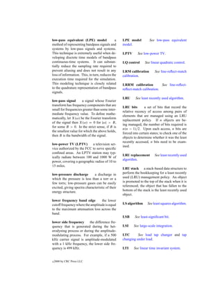 low-pass equivalent (LPE) model               a   LPE model          See low-pass equivalent
method of representing bandpass signals and       model.
systems by low-pass signals and systems.
This technique is extremely useful when de-       LPTV       See low-power TV.
veloping discrete time models of bandpass
continuous-time systems. It can substan-          LQ control      See linear quadratic control.
tially reduce the sampling rate required to
prevent aliasing and does not result in any       LRM calibration        See line-reﬂect-match
loss of information. This, in turn, reduces the   calibration.
execution time required for the simulation.
This modeling technique is closely related        LRRM calibration          See line-reﬂect-
to the quadrature representation of bandpass      reﬂect-match calibration.
signals.
                                                  LRU      See least recently used algorithm.
low-pass signal       a signal whose Fourier
transform has frequency components that are
                                                  LRU bits        a set of bits that record the
small for frequencies greater than some inter-
                                                  relative recency of access among pairs of
mediate frequency value. To deﬁne mathe-
                                                  elements that are managed using an LRU
matically, let X(ω) be the Fourier transform
                                                  replacement policy. If n objects are be-
of the signal then X(ω) = 0 for |ω| > B,
                                                  ing managed, the number of bits required is
for some B > 0. In the strict sense, if B is
                                                  n(n − 1)/2. Upon each access, n bits are
the smallest value for which the above holds,
                                                  forced into certain states; to check one of the
then B is the bandwidth of the signal.
                                                  objects to determine whether it was the least
                                                  recently accessed, n bits need to be exam-
low-power TV (LPTV)        a television ser-
                                                  ined.
vice authorized by the FCC to serve speciﬁc
conﬁned areas. An LPTV station may typ-
                                                  LRU replacement        See least recently used
ically radiate between 100 and 1000 W of
                                                  algorithm.
power, covering a geographic radius of 10 to
15 miles.
                                                  LRU stack a stack-based data structure to
low-pressure discharge        a discharge in      perform the bookkeeping for a least recently
which the pressure is less than a torr or a       used (LRU) management policy. An object
few torrs; low-pressure gases can be easily       is promoted to the top of the stack when it is
excited, giving spectra characteristic of their   referenced; the object that has fallen to the
energy structure.                                 bottom of the stack is the least recently used
                                                  object.
lower frequency band edge         the lower
cutoff frequency where the amplitude is equal     LS algorithm      See least squares algorithm.
to the maximum attenuation loss across the
band.
                                                  LSB      See least-signiﬁcant bit.
lower side frequency     the difference fre-
quency that is generated during the het-          LSI     See large-scale integration.
erodyning process or during the amplitude-
modulating process. For example, if a 500         LTC       See load tap changer and tap
kHz carrier signal is amplitude-modulated         changing under load.
with a 1 kHz frequency, the lower side fre-
quency is 499 kHz.                                LTI     See linear time invariant system.


c   2000 by CRC Press LLC
 
