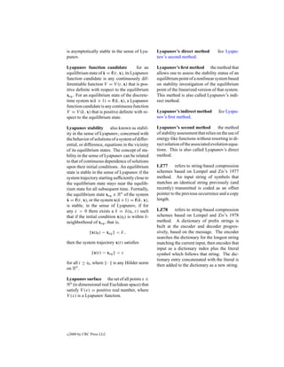 is asymptotically stable in the sense of Lya-       Lyapunov’s direct method            See Lyapu-
punov.                                              nov’s second method.

Lyapunov function candidate              for an     Lyapunov’s ﬁrst method the method that
                     ˙
equilibrium state of x = f(t, x), its Lyapunov      allows one to assess the stability status of an
function candidate is any continuously dif-         equilibrium point of a nonlinear system based
ferentiable function V = V (t, x) that is pos-      on stability investigation of the equilibrium
itive deﬁnite with respect to the equilibrium       point of the linearized version of that system.
xeq . For an equilibrium state of the discrete-     This method is also called Lyapunov’s indi-
time system x(k + 1) = f(k, x), a Lyapunov          rect method.
function candidate is any continuous function
V = V (k, x) that is positive deﬁnite with re-      Lyapunov’s indirect method          See Lyapu-
spect to the equilibrium state.                     nov’s ﬁrst method.

Lyapunov stability also known as stabil-            Lyapunov’s second method             the method
ity in the sense of Lyapunov; concerned with        of stability assessment that relies on the use of
the behavior of solutions of a system of differ-    energy-like functions without resorting to di-
ential, or difference, equations in the vicinity    rect solution of the associated evolution equa-
of its equilibrium states. The concept of sta-      tions. This is also called Lyapunov’s direct
bility in the sense of Lyapunov can be related      method.
to that of continuous dependence of solutions
upon their initial conditions. An equilibrium       LZ77       refers to string-based compression
state is stable in the sense of Lyapunov if the     schemes based on Lempel and Ziv’s 1977
system trajectory starting sufﬁciently close to     method. An input string of symbols that
the equilibrium state stays near the equilib-       matches an identical string previously (and
rium state for all subsequent time. Formally,       recently) transmitted is coded as an offset
the equilibrium state xeq ∈ Rn of the system        pointer to the previous occurrence and a copy
˙
x = f(t, x), or the system x(k +1) = f(k, x),       length.
is stable, in the sense of Lyapunov, if for
any ε > 0 there exists a δ = δ(t0 , ε) such         LZ78      refers to string-based compression
that if the initial condition x(t0 ) is within δ-   schemes based on Lempel and Ziv’s 1978
neighborhood of xeq , that is,                      method. A dictionary of preﬁx strings is
                                                    built at the encoder and decoder progres-
                x(t0 ) − xeq < δ ,                  sively, based on the message. The encoder
                                                    searches the dictionary for the longest string
then the system trajectory x(t) satisﬁes            matching the current input, then encodes that
                                                    input as a dictionary index plus the literal
                  x(t) − xeq < ε                    symbol which follows that string. The dic-
                                                    tionary entry concatenated with the literal is
for all t ≥ t0 , where · is any H¨ lder norm
                                 o                  then added to the dictionary as a new string.
on Rn .

Lyapunov surface the set of all points x ∈
  n (n-dimensional real Euclidean space) that

satisfy V (x) = positive real number, where
V (x) is a Lyapunov function.




c   2000 by CRC Press LLC
 