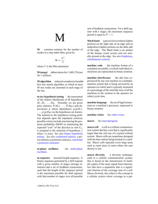sets of feedback connections. For a shift reg-
                                                    ister with n stages, the maximum sequence
                                                    period is equal to 2n − 1.

                    M                               Mach band a perceived overshoot (lighter
                                                    portion) on the light side of an edge and an
                                                    undershoot (darker portion) on the dark side
M    common notation for the number of              of the edge. The Mach band is an artifact
modes in a step index ﬁber, given by                of the human visual system and not actu-
                                                    ally present in the edge. See also brightness,
                            V2                      simultaneous contrast.
                    M=
                            2
where V is the ﬁber parameter.                      machine code        the machine format of a
                                                    compiled executable, in which individual in-
M (mega) abbreviation for 1,048,576 (not            structions are represented in binary notation.
for 1 million).
                                                    machine interference          the idle time ex-
M-algorithm reduced-complexity breadth-             perienced by any one machine in a multiple-
ﬁrst tree search algorithm, in which at most        machine system that is being serviced by an
M tree nodes are extended at each stage of          operator (or robot) and is typically measured
the tree.                                           as a percentage of the total idle time of all the
                                                    machines in the systems to the operator (or
m-ary hypothesis testing the assessment             robot) cycle time.
of the relative likelihoods of M hypotheses
H1 , H2 , . . . , HM . Normally we are given        machine language the set of legal instruc-
prior statistics P (H1 ), . . . , P (HM ) and ob-   tions to a machine’s processor, expressed in
servations y whose dependence p(y|H1 ),             binary notation.
. . . , p(y|HM ) on the hypotheses are known.
The solution to the hypothesis testing prob-        machine vision       See robot vision.
lem depends upon the stipulated criterion;
possible criteria include maximizing the pos-       macro      See macroprogram.
terior probability (MAP) or minimizing the
expected “cost” of the decision (a cost Cij         macro cell a cell in a cellular communica-
is assigned to the selection of hypothesis j        tion system that has a size that is signiﬁcantly
when i is true). See also binary hypothesis         larger than the cell size of a typical cellular
testing. See also conditional statistic, a pri-     system. Macro cells are sometimes designed
ori statistics,a posteriori statistics, maximum     with the base station being located in a satel-
a posteriori estimator.                             lite. Macro cells typically cover large areas
                                                    such as rural areas in cases where the user
m-phase oscillator               See multi-phase    density is low.
oscillator.
                                                    macro diversity       a diversity technique,
m-sequence maximal length sequence. A               used in a cellular communication system,
binary sequence generated by a shift register       that is based on the transmission of multi-
with a given number of stages (storage el-          ple copies of the same signal from transmit-
ements) and a set of feedback connections,          ters that have a separation that is a signiﬁ-
such that the length of the sequence period         cant fraction of the coverage area of a cell.
is the maximum possible for shift registers         Macro diversity also refers to the concept in
with that number of stages over all possible        a cellular system where coverage at a par-


c   2000 by CRC Press LLC
 