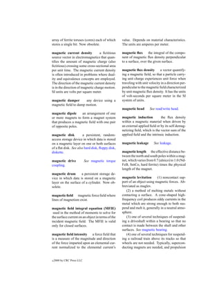 array of ferrite toruses (cores) each of which     value. Depends on material characteristics.
stores a single bit. Now obsolete.                 The units are amperes per meter.

magnetic current density           a ﬁctitious     magnetic ﬂux        the integral of the compo-
source vector in electromagnetics that quan-       nent of magnetic ﬂux density perpendicular
tiﬁes the amount of magnetic charge (also          to a surface, over the given surface.
ﬁctitious) crossing some cross-sectional area
per unit time. The magnetic current density        magnetic ﬂux density        a vector quantify-
is often introduced in problems where dual-        ing a magnetic ﬁeld, so that a particle carry-
ity and equivalence concepts are employed.         ing unit charge experiences unit force when
The direction of the magnetic current density      traveling with unit velocity in a direction per-
is in the direction of magnetic charge motion.     pendicular to the magnetic ﬁeld characterized
SI units are volts per square meter.               by unit magnetic ﬂux density. It has the units
                                                   of volt-seconds per square meter in the SI
magnetic damper       any device using a           system of units.
magnetic ﬁeld to damp motion.
                                                   magnetic head       See read/write head.
magnetic dipole     an arrangement of one
or more magnets to form a magnet system            magnetic induction          the ﬂux density
that produces a magnetic ﬁeld with one pair        within a magnetic material when driven by
of opposite poles.                                 an external applied ﬁeld or by its self demag-
                                                   netizing ﬁeld, which is the vector sum of the
magnetic disk          a persistent, random-       applied ﬁeld and the intrinsic induction.
access storage device in which data is stored
on a magnetic layer on one or both surfaces        magnetic leakage        See leakage.
of a ﬂat disk. See also hard disk, ﬂoppy disk,
diskette.                                          magnetic length the effective distance be-
                                                   tween the north and south poles within a mag-
magnetic drive              See magnetic torque    net, which varies from 0.7 (alnico) to 1.0 (Nd-
coupling.                                          FeB, SmCo, hard ferrite) times the physical
                                                   length of the magnet.
magnetic drum        a persistent storage de-
vice in which data is stored on a magnetic         magnetic levitation       (1) noncontact sup-
layer on the surface of a cylinder. Now ob-        port of an object using magnetic forces. Ab-
solete.                                            breviated as maglev.
                                                      (2) a method of melting metals without
magnetic ﬁeld magnetic force ﬁeld where            contacting a surface. A cone-shaped high-
lines of magnetism exist.                          frequency coil produces eddy currents in the
                                                   metal which are strong enough to both sus-
magnetic ﬁeld integral equation (MFIE)             pend and melt it, generally in a neutral atmo-
 used in the method of moments to solve for        sphere.
the surface current on an object in terms of the      (3) one of several techniques of suspend-
incident magnetic ﬁeld. The MFIE is valid          ing a driveshaft within a bearing so that no
only for closed surfaces.                          contact is made between the shaft and other
                                                   surfaces. See magnetic bearing.
magnetic ﬁeld intensity a force ﬁeld that             (4) one of several techniques for suspend-
is a measure of the magnitude and direction        ing a railroad train above its tracks so that
of the force imparted upon an elemental cur-       wheels are not needed. Typically, supercon-
rent normalized to the elemental current’s         ducting magnets are needed, and propulsion


c   2000 by CRC Press LLC
 