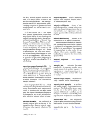 bias (RB), in which magnetic transitions are       magnetic separator      a device employing
made for 1s but not for 0s, as in NRZI, but        magnetic ﬁelds to separate magnetic materi-
with two transitions for each 1; and modiﬁed-      als from nonmagnetic ones.
return-to-bias (MRB), which is similar to RB,
except that a return to the demagnetized state     magnetic stabilization        the act of pur-
is made for each zero and between two con-         posely demagnetizing a magnet with reverse
secutive 1s.                                       ﬁelds or a change in temperature so that no
                                                   irreversible losses are experienced when the
    RZ is self-clocking (i.e., a clock signal      magnet operates under similar conditions in
is not required during readout to determine        the ﬁeld.
where the bits lie), but the two-signals-per-bit
results in low recording density; also, a 0 can-   magnetic susceptibility         the ratio of the
not be distinguished from a “dropout” (i.e.,       magnetization to the applied external ﬁeld.
absence of recorded data). NRZ is not self-           Tensor relationship between the magnetic
clocking and there requires a clocking sys-        ﬁeld vector and the magnetization vector in
tem for readout; it also requires some means       a medium with no hysteresis; magnetization
to detect the beginning of a record, does not      divided by the permeability of free space and
distinguish between a dropout and a stored         the magnetic ﬁeld in scalar media. It is an
bit with no signal, and if one bit is in error,    indicator of how easily a material is magne-
then all succeeding bits will also be in error     tized and has no units in the SI system of units
up to the next signal pulse. NRZI has simi-        (pure number).
lar properties to NRZ, except that an error in
one bit does not affect succeeding bits. PE is     magnetic suspension             See magnetic
self-clocking.                                     levitation.

                                                   magnetic tape         a polyester ﬁlm sheet
magnetic resonance imaging (MRI) (1)
                                                   coated with a ferromagnetic powder, which
a form of medical imaging with tomographic
                                                   is used extensively in auxiliary memory. It
display that represents the density and bond-
                                                   is produced on a reel, in a cassette, or in a
ing of protons (primarily in water) in the tis-
                                                   cartridge transportation medium. Often used
sues of the body, based upon the ability of
                                                   for backups.
certain atomic nuclei in a magnetic ﬁeld to
absorb and reemit electromagnetic radiation
                                                   magnetic torque coupling any device uti-
at speciﬁc frequencies. Also called nuclear
                                                   lizing a magnetic ﬁeld to transmit torque.
magnetic resonance.

    (2) an imaging modality that uses a pulsed     magnetic vector potential         an auxiliary
radio frequency magnetic ﬁeld to selectively       ﬁeld used to simplify electromagnetic com-
change the orientation of the magnetization        putations. This ﬁeld satisﬁes a wave equa-
vectors of protons within the object under         tion, the curl of this ﬁeld is related to the
study. The change in net magnetic moment as        magnetic ﬁeld intensity vector ﬁeld, and the
the protons relax back to their original orien-    divergence of this ﬁeld is speciﬁed by some
tation is detected and used to form an image.      gage which is to be speciﬁed in each problem.

                                                   magnetic-tape track        each bit position
magnetic saturation       the condition in a       across the width of a magnetic tape read/write
magnetic material when an increase in the          head, running the entire length of the tape.
magnetizing force does not result in a use-
ful increase in the magnetic induction of the      magnetization curve            See hysteresis
material.                                          curve.


c   2000 by CRC Press LLC
 