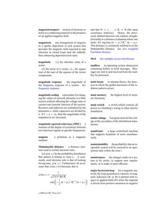 magnetotransport motion of electrons or            and that ∀i = 1, . . . , n Ri = R (the same
holes in a conducting material in the presence     covariance matrices). Hence, the previ-
of an applied magnetic ﬁeld.                       ously deﬁned decision rule reduces straight-
                                                   forwardly to a distance evaluation where one
magnetron       any arrangement of magnets         looks for arg maxi (x − µi ) Ri−1 (x − µi ).
in a sputter deposition or etch system that        This distance is commonly referred to as the
provides the magnetic ﬁeld required to trap        Mahalanobis distance. See also weighted
electrons in closed loops near the cathode,        Euclidean distance.
thus enhancing deposition/etch rates.
                                                   MAI      See multiple access interference.
magnitude       (1) the absolute value of a
scalar.                                            mailbox      an operating system abstraction
   (2) the norm of a vector, i.e., the square      containing buffers to hold messages. Mes-
root of the sum of the squares of the vector       sages are sent to and received from the mail-
components.                                        box by processes.

magnitude response      the magnitude of           main beam        in antenna theory, the direc-
the frequency response of a system. See            tion in which the global maximum of the ra-
frequency response.                                diation pattern occurs.

magnitude scaling a procedure for chang-           main memory        the highest level of mem-
ing the values of network elements in a ﬁlter      ory hierarchy.
section without affecting the voltage ratio or
current ratio transfer function of the section.    main switch      a switch which controls all
Resistors and inductors are multiplied by the      power to a building’s wiring or other electric
parameter a, while capacitors are divided by       installation.
a. If 1 < a < ∞, then the magnitudes of the
impedances are increased.                          mains voltage European term for the volt-
                                                   age at the secondary of the distribution trans-
magnitude squared coherence (MSC) a                former.
measure of the degree of synchrony between
two electrical signals at speciﬁc frequencies.     mainframe      a large centralized machine
                                                   that supports hundreds of users simultane-
magnon            a polariton in a magnetic        ously.
medium.
                                                   maintainability the probability that an in-
Mahalanobis distance          a distance mea-      operable system will be restored to an oper-
sure used in certain decision rules.               ational state within the time t.
   Let p(x, ci ) be the probability distribution
that pattern x belong to class ci . A com-         maintenance the changes made on a sys-
monly used decision rule is that of looking        tem to ﬁx errors, to support new require-
for arg maxi p(x, ci ). Furthermore, let us as-    ments, or to make it more efﬁcient.
sume that p(x|ci ) is Gaussian, that is
                                                   major hysteresis loop for a magnetic ma-
                 1                                 terial, the loop generated as intrinsic or mag-
p(x|ci ) = √
             (2π)n det Ri                          netic induction (Bi or B) is plotted with re-
                  1                                spect to applied ﬁeld (H ) when the material
           exp − (x − µi ) Ri−1 (x − µi )          is driven from positive saturation to negative
                  2


c   2000 by CRC Press LLC
 