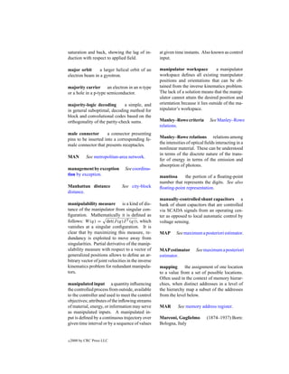 saturation and back, showing the lag of in-         at given time instants. Also known as control
duction with respect to applied ﬁeld.               input.

major orbit      a larger helical orbit of an       manipulator workspace           a manipulator
electron beam in a gyrotron.                        workspace deﬁnes all existing manipulator
                                                    positions and orientations that can be ob-
majority carrier an electron in an n-type           tained from the inverse kinematics problem.
or a hole in a p-type semiconductor.                The lack of a solution means that the manip-
                                                    ulator cannot attain the desired position and
majority-logic decoding        a simple, and        orientation because it lies outside of the ma-
in general suboptimal, decoding method for          nipulator’s workspace.
block and convolutional codes based on the
orthogonality of the parity-check sums.             Manley–Rowe criteria         See Manley–Rowe
                                                    relations.
male connector       a connector presenting
pins to be inserted into a corresponding fe-        Manley–Rowe relations relations among
male connector that presents receptacles.           the intensities of optical ﬁelds interacting in a
                                                    nonlinear material. These can be understood
                                                    in terms of the discrete nature of the trans-
MAN         See metropolitan-area network.
                                                    fer of energy in terms of the emission and
                                                    absorption of photons.
management by exception          See coordina-
tion by exception.                                  mantissa     the portion of a ﬂoating-point
                                                    number that represents the digits. See also
Manhattan distance             See city-block       ﬂoating-point representation.
distance.
                                                    manually-controlled shunt capacitors a
manipulability measure is a kind of dis-            bank of shunt capacitors that are controlled
tance of the manipulator from singular con-         via SCADA signals from an operating cen-
ﬁguration. Mathematically it is deﬁned as           ter as opposed to local automatic control by
follows: W (q) = det(J (q)J T (q)), which           voltage sensing.
vanishes at a singular conﬁguration. It is
clear that by maximizing this measure, re-          MAP      See maximum a posteriori estimator.
dundancy is exploited to move away from
singularities. Partial derivative of the manip-
ulability measure with respect to a vector of       MAP estimator        See maximum a posteriori
generalized positions allows to deﬁne an ar-        estimator.
bitrary vector of joint velocities in the inverse
kinematics problem for redundant manipula-          mapping      the assignment of one location
tors.                                               to a value from a set of possible locations.
                                                    Often used in the context of memory hierar-
manipulated input a quantity inﬂuencing             chies, when distinct addresses in a level of
the controlled process from outside, available      the hierarchy map a subset of the addresses
to the controller and used to meet the control      from the level below.
objectives; attributes of the inﬂowing streams
of material, energy, or information may serve       MAR       See memory address register.
as manipulated inputs. A manipulated in-
put is deﬁned by a continuous trajectory over       Marconi, Guglielmo         (1874–1937) Born:
given time interval or by a sequence of values      Bologna, Italy


c   2000 by CRC Press LLC
 