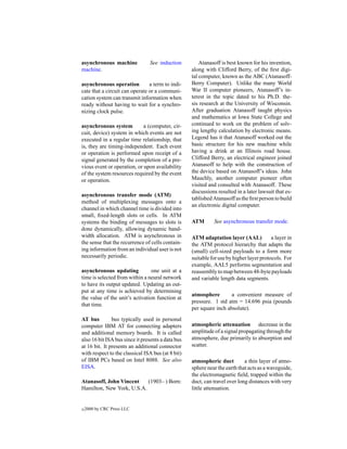 asynchronous machine            See induction          Atanasoff is best known for his invention,
machine.                                           along with Clifford Berry, of the ﬁrst digi-
                                                   tal computer, known as the ABC (Atanasoff-
asynchronous operation          a term to indi-    Berry Computer). Unlike the many World
cate that a circuit can operate or a communi-      War II computer pioneers, Atanasoff’s in-
cation system can transmit information when        terest in the topic dated to his Ph.D. the-
ready without having to wait for a synchro-        sis research at the University of Wisconsin.
nizing clock pulse.                                After graduation Atanasoff taught physics
                                                   and mathematics at Iowa State College and
asynchronous system          a (computer, cir-     continued to work on the problem of solv-
cuit, device) system in which events are not       ing lengthy calculation by electronic means.
executed in a regular time relationship, that      Legend has it that Atanasoff worked out the
is, they are timing-independent. Each event        basic structure for his new machine while
or operation is performed upon receipt of a        having a drink at an Illinois road house.
signal generated by the completion of a pre-       Clifford Berry, an electrical engineer joined
vious event or operation, or upon availability     Atanasoff to help with the construction of
of the system resources required by the event      the device based on Atanasoff’s ideas. John
or operation.                                      Mauchly, another computer pioneer often
                                                   visited and consulted with Atanasoff. These
                                                   discussions resulted in a later lawsuit that es-
asynchronous transfer mode (ATM)
                                                   tablished Atanasoff as the ﬁrst person to build
method of multiplexing messages onto a
                                                   an electronic digital computer.
channel in which channel time is divided into
small, ﬁxed-length slots or cells. In ATM
systems the binding of messages to slots is        ATM       See asynchronous transfer mode.
done dynamically, allowing dynamic band-
width allocation. ATM is asynchronous in           ATM adaptation layer (AAL)            a layer in
the sense that the recurrence of cells contain-    the ATM protocol hierarchy that adapts the
ing information from an individual user is not     (small) cell-sized payloads to a form more
necessarily periodic.                              suitable for use by higher layer protocols. For
                                                   example, AAL5 performs segmentation and
asynchronous updating            one unit at a     reassembly to map between 48-byte payloads
time is selected from within a neural network      and variable length data segments.
to have its output updated. Updating an out-
put at any time is achieved by determining
                                                   atmosphere        a convenient measure of
the value of the unit’s activation function at
                                                   pressure. 1 std atm = 14.696 psia (pounds
that time.
                                                   per square inch absolute).
AT bus         bus typically used in personal
computer IBM AT for connecting adapters            atmospheric attenuation decrease in the
and additional memory boards. It is called         amplitude of a signal propagating through the
also 16 bit ISA bus since it presents a data bus   atmosphere, due primarily to absorption and
at 16 bit. It presents an additional connector     scatter.
with respect to the classical ISA bus (at 8 bit)
of IBM PCs based on Intel 8088. See also           atmospheric duct         a thin layer of atmo-
EISA.                                              sphere near the earth that acts as a waveguide,
                                                   the electromagnetic ﬁeld, trapped within the
Atanasoff, John Vincent    (1903– ) Born:          duct, can travel over long distances with very
Hamilton, New York, U.S.A.                         little attenuation.


c   2000 by CRC Press LLC
 