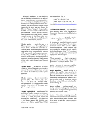 Marconi is best known for work that led to     are independent. That is,
the development of the commercial radio in-
                                                         p(ψ( i ), ψ( o )|ψ( )) =
dustry. Marconi’s many experiments with ra-
dio waves (long wavelength electromagnetic               p(ψ( i )|ψ( )) · p(ψ( o )|ψ( )).
radiation) led to many communications inno-       See also Markov process, conditional statistic.
vations. Marconi traveled to England to ﬁnd
support for his ideas, and there formed the
Marconi Wireless Telegraph Company, Ltd.          Marr-Hildreth operator (1) edge-detec-
In 1909, Marconi shared the Nobel Prize for       tion operator, also called Laplacian-of-
physics with K. F. Braun. Marconi’s most fa-      Gaussian or Gaussian-smoothed-Laplacian,
mous demonstration came in 1901 when he           deﬁned by
was able to send the ﬁrst Morse-coded mes-
sage from the Pondhu, Cornwall, England to                     1          x 2 + y 2 −(x 2 +y 2 )
                                                    2
                                                        G = −√       (1 −          )e 2σ 2 .
St. Johns, Newfoundland, Canada.                              2π σ 3         σ2
                                                  It generates a smoothed isotropic second
Markov chain           a particular case of a     derivative. Zero crossings of the output cor-
Markov process, where the samples take on         respond to extrema of ﬁrst derivative and thus
values from a discrete and countable set.         include edge points. (2) The complete edge
Markov chains are useful signal generation        detection scheme proposed by Marr and Hil-
models for digital communication systems          dreth, including use of the 2 G operator at
with intersymbol interference or convolu-         several scales (i.e., gaussian variances), and
tional coding, and Markov chain theory is         aggregation of their outputs.
useful in the analysis of error propagation in
equalizers, in the calculation of power spectra   Marx generator         a high-voltage pulse
of line codes, and in the analysis of framing     generator capable of charging capacitors in
circuits.                                         parallel and discharging them in series.

                                                  maser acronym for microwave ampliﬁca-
Markov model          a modeling technique        tion by stimulated emission of radiation.
where the states of the model correspond to
states of the system and transitions between      maser ampliﬁer          usually refers to a
the states in the model correspond to system      medium that ampliﬁes microwaves by the
processes.                                        process of stimulated emission; sometimes
                                                  refers to ampliﬁcation of some other ﬁeld
Markov process       a discrete-time random       (nonoptical electromagnetic, phonon, exci-
process, { k } , that satisﬁes p(ψk+1 |ψk ,       ton, neutrino, etc.) or some other process
ψk−1 , . . .) = p(ψk+1 |ψk ). In other words,     (nonlinear optics, Brillouin scattering, Ra-
the future sample ψk+1 is independent of past     man scattering, etc.).
samples ψk−1 , ψk−2 , . . . if the present sam-
ple k = ψk is known.                              maser oscillator     oscillator usually pro-
                                                  ducing a microwave frequency output and
                                                  usually based on ampliﬁcation by stimulated
Markov random ﬁeld an extension of the            emission in a resonant cavity.
deﬁnition of Markov processes to two dimen-
sions. Consider any closed contour , and          mask (1) in digital computing, to specify
denote by i and o the points interior and         a number of values that allow some entities in
exterior to , respectively. Then a process        a set, and disallow the others in the set, from
ψ is a Markov random ﬁeld (MRF) if, con-          being active or valid. For example, masking
ditioned on ψ( ), the sets ψ( i ) and ψ( o )      an interrupt.


c   2000 by CRC Press LLC
 