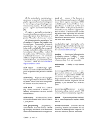 (2) for semiconductor manufacturing, a          mask set        consists of the dozen or so
device used to selectively block photolitho-        (varies with process and company) individual
graphic exposure of sensitized coating used         masks that are required to complete a MMIC
for preventing a subsequent etching process         wafer fabrication from start to ﬁnish. Exam-
from removing material. A mask is analo-            ples of masks or mask levels are “ﬁrst level
gous to a negative in conventional photogra-        metal” (deﬁnes all the primary metal struc-
phy.                                                ture on the circuit), “capacitor top plate” (de-
    (3) a glass or quartz plate containing in-      ﬁnes the pattern for the metal used to form the
formation (encoded as a variation in transmit-      top plate of MIM capacitors), and “dielectric
tance and/or phase) about the features to be        etch” (deﬁnes areas where dielectric (insula-
printed. Also called a photomask or a reticle.      tor) material will be removed after coating
    (4) in image processing, a small set of pix-    the entire wafer with it).
els, such as a 3×3 square, that is used to trans-
form an image. Conceptually, the mask is            maskable interrupt interrupt that can be
centered above every input pixel, each pixel        postponed to permit a higher-priority inter-
in the mask is multiplied by the correspond-        rupt by setting mask bits in a control register.
ing input pixel under it and the output (trans-     See also nonmaskable interrupt.
formed) pixel is the sum of these products. If
the mask is rotated 180◦ before the arithmetic      masking     a phenomenon in human vision
is performed, the result is a 2-D convolution       in which two patterns P1 and P1 + P2 cannot
and the mask represents the impulse response        be discriminated even though P2 is visible
function of a linear, space-invariant system.       when seen alone. P1 is said to mask P2 .
Also called a kernel. See also convolution,
impulse response, kernel.
                                                    mass storage      a storage for large amounts
                                                    of data.
mask aligner       a tool that aligns a pho-
tomask to a resist-coated wafer and then ex-
poses the pattern of the photomask into the         massively parallel architecture        a com-
resist.                                             puter system architecture characterized by
                                                    the presence of large numbers of CPUs that
                                                    can execute instructions in parallel. The
mask biasing the process of changing the
                                                    largest examples can process thousands of
size or shape of the mask feature in order for
                                                    instructions in parallel, and provide efﬁcient
the printed feature size to more closely match
                                                    pathways to pass data from one CPU to an-
the nominal or desired feature size.
                                                    other.
mask blank          a blank mask substrate
(e.g., quartz) coated with an absorber (e.g.,       massively parallel processor       a system
chrome), and sometimes with resist, and used        that employs a large number, typically 1000
to make a mask.                                     or more, of processors operating in parallel.

mask linearity the relationship of printed          master      the system component responsi-
resist feature width to mask feature width for      ble for controlling a number of others (called
a given process.                                    slaves).

mask programming          programming a             master boot record       a record of the disk
semiconductor read-only-memory (ROM)                containing the ﬁrst code and table that are
by modifying one or more of the masks used          loaded at the bootstrap of the computer. It is
in the semiconductor manufacturing process.         read even before the partition table sector.


c   2000 by CRC Press LLC
 