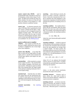 master control relay (MCR)            used in    matching       when referring to circuits, the
programmable logic controllers to secure en-     process by which a network is placed be-
tire programs, or just certain rungs of a pro-   tween a load and a transmission line in or-
gram. An MCR will override any timer con-        der to transform the load impedance to the
dition, whether it be time-on or time-off, and   characteristic impedance of said line and thus
place all contacts in the program to a safe      eliminate the presence of standing waves on
position whenever conditions warrant.            the line.

master copy       in coherence protocols, the    matching condition the condition that re-
copy of the object that is guaranteed to hold    quires that the uncertainties affect the plant
the “correct” contents for the object. Coher-    dynamics the same way as the control input
ence protocols can be designed around the        does. For example, in the following model of
tagging of master copies. The master copy        a dynamical system, the matching condition
can be read (rather then the copy in slower      is satisﬁed,
memory) to speed program execution, and it                   ˙
                                                             x = Ax + B(u + d),
can be written, provided that all other copies
are invalidated. See also MESI protocol.         where the vector function d models matched
                                                 uncertainties.
master-oscillator-power-ampliﬁer                 matching conditions conditions imposed
(MOPA)         laser system in which the out-    on the structure of the uncertainty, which may
put from a highly stabilized low-power laser     be viewed as the assumption that uncertainty
oscillator is ampliﬁed by one or more high-      drives the state equations not stronger than
power laser ampliﬁers.                           a control variable. For linear systems, the
                                                 matching conditions are given as the assump-
master–slave ﬂip-ﬂop        a two-stage ﬂip-     tions imposed on the perturbations of system
ﬂop in which the ﬁrst stage buffers an input     matrices A, B and disturbances Cv(t) in
signal, and on a speciﬁc clock transition the    the following way:
second stage captures and outputs the state
of the input.                                          A = BD;       B = BG; C = BF

                                                 where D, G, F are unknown but bounded
matched ﬁlter a ﬁlter matched to a certain       matrices and B is an input matrix. It enables
known signal waveform. The matched ﬁlter         to describe the uncertain linear system by the
is the complex conjugate of the known sig-       following state equation:
nal waveform. If the known signal waveform
falls in the matched ﬁlter, the output sample                x = Ax + B(u + e)
                                                             ˙
at the optimum sampling instant gives the re-
ceived signal energy.                            where e is the entire system uncertainty
                                                 moved into the input of the system.
matched load       load that does not reﬂect
                                                 matching elements         elements such as
any energy back into the transmission line.
                                                 posts, screws, etc., often used in order to
It could be a load equal to the characteristic
                                                 achieve the desired reﬂection coefﬁcient of
impedance of the transmission line or a struc-   a given microwave component.
ture with electromagnetic absorbing proper-
ties.                                            matching network an electric circuit de-
                                                 signed to maximize the transfer of electric
matched uncertainty           See matching       power from an electrical source to an elec-
condition.                                       trical load. Maximum power is transferred


c   2000 by CRC Press LLC
 