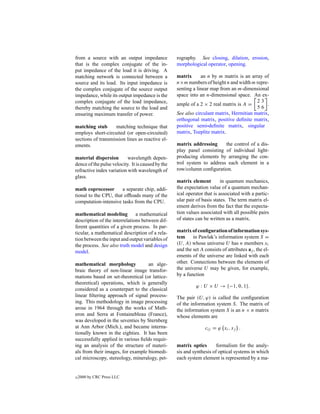 from a source with an output impedance             rography. See closing, dilation, erosion,
that is the complex conjugate of the in-           morphological operator, opening.
put impedance of the load it is driving. A
matching network is connected between a            matrix      an n by m matrix is an array of
source and its load. Its input impedance is        n×m numbers of height n and width m repre-
the complex conjugate of the source output         senting a linear map from an m-dimensional
impedance, while its output impedance is the       space into an n-dimensional space. An ex-
complex conjugate of the load impedance,                                                 23
                                                   ample of a 2 × 2 real matrix is A =        .
thereby matching the source to the load and                                              56
ensuring maximum transfer of power.                See also circulant matrix, Hermitian matrix,
                                                   orthogonal matrix, positive deﬁnite matrix,
matching stub       matching technique that        positive semi-deﬁnite matrix, singular
employs short-circuited (or open-circuited)        matrix, Toeplitz matrix.
sections of transmission lines as reactive el-
ements.                                            matrix addressing     the control of a dis-
                                                   play panel consisting of individual light-
material dispersion        wavelength depen-       producing elements by arranging the con-
dence of the pulse velocity. It is caused by the   trol system to address each element in a
refractive index variation with wavelength of      row/column conﬁguration.
glass.
                                                   matrix element         in quantum mechanics,
math coprocessor       a separate chip, addi-      the expectation value of a quantum mechan-
tional to the CPU, that ofﬂoads many of the        ical operator that is associated with a partic-
computation-intensive tasks from the CPU.          ular pair of basis states. The term matrix el-
                                                   ement derives from the fact that the expecta-
mathematical modeling          a mathematical      tion values associated with all possible pairs
description of the interrelations between dif-     of states can be written as a matrix.
ferent quantities of a given process. In par-
ticular, a mathematical description of a rela-     matrix of conﬁguration of information sys-
tion between the input and output variables of     tem     in Pawlak’s information system S =
the process. See also truth model and design       (U, A) whose universe U has n members xi
model.                                             and the set A consists of attributes aj , the el-
                                                   ements of the universe are linked with each
mathematical morphology            an alge-        other. Connections between the elements of
braic theory of non-linear image transfor-         the universe U may be given, for example,
mations based on set-theoretical (or lattice-      by a function
theoretical) operations, which is generally
                                                             ϕ : U × U → {−1, 0, 1}.
considered as a counterpart to the classical
linear ﬁltering approach of signal process-        The pair (U, ϕ) is called the conﬁguration
ing. This methodology in image processing          of the information system S. The matrix of
arose in 1964 through the works of Math-           the information system S is an n × n matrix
eron and Serra at Fontainebleau (France),          whose elements are
was developed in the seventies by Sternberg
at Ann Arbor (Mich.), and became interna-                         cij = ϕ xi , xj .
tionally known in the eighties. It has been
successfully applied in various ﬁelds requir-
ing an analysis of the structure of materi-        matrix optics       formalism for the analy-
als from their images, for example biomedi-        sis and synthesis of optical systems in which
cal microscopy, stereology, mineralogy, pet-       each system element is represented by a ma-


c   2000 by CRC Press LLC
 