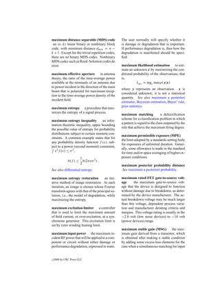 maximum distance separable (MDS) code             The user normally will specify whether it
 an (n, k) linear binary or nonbinary block       is damage or degradation that is important.
code, with minimum distance dmin = n −            If performance degradation is, then how the
k + 1. Except for the trivial repetition codes,   degradation is manifested should be speci-
there are no binary MDS codes. Nonbinary          ﬁed.
MDS codes such as Reed–Solomon codes do
exist.                                            maximum likelihood estimation to esti-
                                                  mate an unknown x by maximizing the con-
maximum effective aperture in antenna             ditional probability of the observations; that
theory, the ratio of the time-average power       is,
available at the terminals of an antenna due                 xML = argx maxp(y|x)
                                                             ˆ
to power incident in the direction of the main
                                                  where y represents an observation. x is
beam that is polarized for maximum recep-
                                                  considered unknown; it is not a statistical
tion to the time-average power density of the
                                                  quantity. See also maximum a posteriori
incident ﬁeld.
                                                  estimator, Bayesian estimation, Bayes’ rule,
                                                  prior statistics.
maximum entropy a procedure that max-
imizes the entropy of a signal process.
                                                  maximum matching              a defuzziﬁcation
                                                  scheme for a classiﬁcation problem in which
maximum entropy inequality          an infor-
                                                  a pattern is signed to the class outputed by the
mation theoretic inequality, upper bounding
                                                  rule that achieve the maximum ﬁring degree.
the possible value of entropy for probability
distributions subject to certain moment con-
                                                  maximum permissible exposure (MPE)
straints. A common example states that for
                                                  the limit adopted by a standards-setting body
any probability density function f (x), sub-
                                                  for exposures of unlimited duration. Gener-
ject to a power (second moment) constraint,
                                                  ally, some allowance is made in the standard
  x 2 f (x) ≤ σ 2 ,
                                                  for time and/or space averaging of higher ex-
                        1                         posure conditions.
              h(f ) ≤     h(2πeσ 2 ) .
                        2
                                                  maximum posterior probability distance
See also differential entropy.                    See maximum a posteriori probability.

maximum entropy restoration            an iter-   maximum rated FET gate-to-source volt-
ative method of image restoration. At each        age      the maximum gate-to-source volt-
iteration, an image is chosen whose Fourier       age that the device is designed to function
transform agrees with that of the principal so-   without damage due to breakdown, as deter-
lution, i.e., the model of degradation, while     mined by the device manufacturer. The ac-
maximizing the entropy.                           tual breakdown voltage may be much larger
                                                  than this voltage, dependent process varia-
maximum excitation limiter a controller           tion and manufacturer derating criteria and
that is used to limit the maximum amount          margins. This voltage rating is usually in the
of ﬁeld current, or over-excitation, at a syn-    −2.0 volt (low noise devices) to −10 volt
chronous generator. This excitation limit is      (power devices) range.
set by rotor winding heating limit.
                                                  maximum stable gain (MSG)         the max-
maximum input power the maximum in-               imum gain derived from a transistor, which
cident RF power that will be applied to a com-    is obtained after making a stable condition
ponent or circuit without either damage or        by adding some excess loss elements for the
performance degradation, expressed in watts.      case when a simultaneous matching for input


c   2000 by CRC Press LLC
 