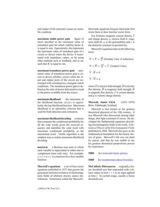 and output of the transistor causes an unsta-    Heaviside equations because Heaviside ﬁrst
ble condition.                                   wrote them in their familiar vector form.
                                                    For ﬁctitious magnetic current density J
maximum stable power gain            ﬁgure of    and charge density ρ, electric ﬁeld E, mag-
merit speciﬁed as the maximum value of           netic ﬁeld H , µ is the permeability and is
transducer gain for which stability factor K     the dielectric constant or permittivity.
is equal to one. Equivalently, this represents      Maxwell’s equations take on the following
the maximum value of transducer gain of a        form:
circuit or device when the device is termi-
nated with impedance values, or by using                     ∂B
                                                    ×E =     ∂t   (Faraday’s law of induction)
other methods such as feedback, and so on,
such that K is equal to one.                                 ∂D
                                                    ×H =     ∂t   + J (Ampere’s law)
maximum transducer power gain max-
                                                    ·B =0
imum value of transducer power gain a cir-
cuit or device exhibits; occurs when the in-
put and output ports of the circuit are ter-        ·D =q
minated with simultaneous conjugate match
conditions. The transducer power gain is de-     where E is electric ﬁeld strength, D is electric
ﬁned as the ratio of power delivered to a load   ﬂux density, H is magnetic ﬁeld strength, B
to the power available from the source.          is magnetic ﬂux density, J is current density
                                                 and q is volume charge density.
maximum-likelihood           the maximum of
the likelihood function, p(y|x) or equiva-       Maxwell, James Clerk             (1831–1879)
lently, the log-likelihood function. Maximum-    Born: Edinburgh, Scotland
likelihood is an optimality criterion that is       Maxwell is best known as the greatest
used for both detection and estimation.          theoretical physicist of the 19th century. It
                                                 was Maxwell who discovered, among other
maximum-likelihood decoding a scheme             things, that light consisted of waves. He de-
that computes the conditional probability for    veloped the fundamental equations describ-
all the code words given the received se-        ing electromagnetic ﬁelds in his work, A Dy-
quence and identiﬁes the code word with          namical Theory of the Electromagnetic Field,
maximum conditional probability as the           published in 1864. Maxwell also gave us the
transmitted word. Viterbi algorithm is the       mathematical foundation for the kinetic the-
simplest way to realize maximum-likelihood       ory of gases. Maxwell’s life was cut short
decoding.                                        by cancer, and thus he was unable to see
                                                 his greatest theoretical propositions proven
maxterm       a Boolean sum term in which        by experiment.
each variable is represented in either true or
complement form only once. For example,          MBE       See molecular beam epitaxy.
x +y +w+z is a maxterm for a four variable
function.                                        MBP      See morphotropic phase boundary.

Maxwell’s equations a set of four vector         McCulloch–Pitts neuron originally a lin-
equations published in 1873 that govern the      ear threshold unit that responded with a bi-
generation and time evolution of electromag-     nary output at time t + 1 to an input applied
netic ﬁelds of arbitrary electric source dis-    at time t. In current usage, usually a linear
tributions. Sometimes called the Maxwell–        threshold unit.


c   2000 by CRC Press LLC
 