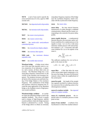 MCM        a unit of area used to specify the     steep phase frequency response of the bridge
cross-sectional area of a wire, equal to 1000     near the oscillation frequency which coin-
circular mils .                                   cides with the crystal series-mode frequency.

MCM-D          See deposited multi-chip module.   mean      See mean value.

                                                  mean delay        the time interval between
MCM-L          See laminate multi-chip module.    transmission of a pulse through a wideband
                                                  communication channel and the instant cor-
                                                  responding to the centroid of its power-delay
MCP         See motor circuit protector.          proﬁle.

MCR         See master control relay.             mean ergodic theorem         a mathematical
                                                  theorem that gives the necessary and/or suf-
MCT         See metal-oxide semiconductor         ﬁcient conditions for a random process to be
controlled thyristor.                             ergodic in mean. Let x(n) be a wide-sense
                                                  stationary random process with autocorrela-
MDA         See monochrome display adapter.       tion sequence cx (k). A necessary and sufﬁ-
                                                  cient condition for x(n) to be ergodic in the
MDR         See memory data register.             mean is
                                                                     N −1
MDS code              See maximum distance                     lim          cx (k) = 0.
separable code.                                              N −>∞
                                                                     k=0

MDT         See mobile data terminal.             The sufﬁcient conditions for x(n) to be er-
                                                  godic in the mean are that
Meachem bridge          a bridge circuit where        cx (0) < ∞ and          lim cx (k) = 0.
one of the arms (the reactance arm) is a se-                                k−>∞
ries connection of an inductance, a capaci-
tor, and a resistor, all three other arms are     mean ﬁlter       a ﬁlter that takes the mean
resistors. The Meachem bridge has a very          of the various input signal components, or in
steep phase frequency characteristics in the      the case of an image, the mean of all the pixel
vicinity of the reactance arm resonance fre-      intensity values within the neighborhood of
quency. The steepness increases with higher       the current pixel.
Q-factor of the reactance arm and better tun-
ing of the bridge balance at the resonance        mean free path the length of the straight
frequency. This combination of the bridge         line segment travelled by a photon between
and reactance selectivity properties has se-      two successive hits at scattering centers of an
cured the main application of the Meachem         inhomogeneous medium.
bridge as the feedback circuit of high preci-
sion crystal oscillators.                         mean of a random variable          See expected
                                                  value of a random variable.
Meachem-bridge oscillator          an oscilla-
tor where the Meachem bridge is used in the       mean of a stochastic process         the ex-
ampliﬁer feedback. This circuit is usually        pected value of a stochastic process at some
used in design of high-frequency stability        point in time.
crystal oscillators where the bridge reactance
branch is substituted by a crystal. Tuning        mean of max method         a method of de-
of the bridge allows to obtain an extremely       fuzziﬁcation in which the resultant defuzzi-


c   2000 by CRC Press LLC
 
