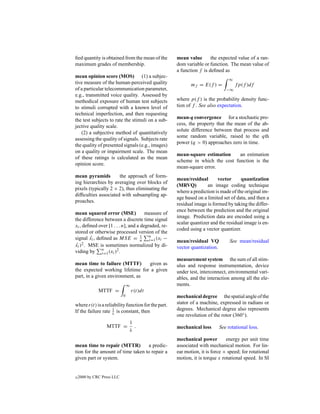 ﬁed quantity is obtained from the mean of the        mean value       the expected value of a ran-
maximum grades of membership.                        dom variable or function. The mean value of
                                                     a function f is deﬁned as
mean opinion score (MOS) (1) a subjec-
                                                                                ∞
tive measure of the human-perceived quality                 mf = E(f ) =            fp(f )df
of a particular telecommunication parameter,                                   −∞
e.g., transmitted voice quality. Assessed by
methodical exposure of human test subjects           where p(f ) is the probability density func-
to stimuli corrupted with a known level of           tion of f . See also expectation.
technical imperfection, and then requesting
                                                     mean-q convergence for a stochastic pro-
the test subjects to rate the stimuli on a sub-
                                                     cess, the property that the mean of the ab-
jective quality scale.
                                                     solute difference between that process and
   (2) a subjective method of quantitatively
                                                     some random variable, raised to the qth
assessing the quality of signals. Subjects rate
                                                     power (q > 0) approaches zero in time.
the quality of presented signals (e.g., images)
on a quality or impairment scale. The mean
                                                     mean-square estimation     an estimation
of these ratings is calculated as the mean
                                                     scheme in which the cost function is the
opinion score.
                                                     mean-square error.
mean pyramids         the approach of form-
                                                     mean/residual        vector     quantization
ing hierarchies by averaging over blocks of
                                                     (MRVQ)         an image coding technique
pixels (typically 2 × 2), thus eliminating the
                                                     where a prediction is made of the original im-
difﬁculties associated with subsampling ap-
                                                     age based on a limited set of data, and then a
proaches.
                                                     residual image is formed by taking the differ-
                                                     ence between the prediction and the original
mean squared error (MSE)              measure of
                                                     image. Prediction data are encoded using a
the difference between a discrete time signal
                                                     scalar quantizer and the residual image is en-
xi , deﬁned over [1 . . . n], and a degraded, re-
                                                     coded using a vector quantizer.
stored or otherwise processed version of the
signal xi , deﬁned as MSE = n n (xi −
         ˆ                          1
                                        i=1          mean/residual VQ            See mean/residual
xi )2 . MSE is sometimes normalized by di-
 ˆ                                                   vector quantization.
viding by n (xi )2 .
              i=1
                                                     measurement system the sum of all stim-
mean time to failure (MTTF)      given as            ulus and response instrumentation, device
the expected working lifetime for a given            under test, interconnect, environmental vari-
part, in a given environment, as                     ables, and the interaction among all the ele-
                                ∞                    ments.
              MTTF =                r(t)dt
                            0                        mechanical degree the spatial angle of the
where r(t) is a reliability function for the part.   stator of a machine, expressed in radians or
                    1
If the failure rate λ is constant, then              degrees. Mechanical degree also represents
                                                     one revolution of the rotor (360◦ ).
                                1
                  MTTF =          .                  mechanical loss        See rotational loss.
                                λ
                                                     mechanical power         energy per unit time
mean time to repair (MTTR)         a predic-         associated with mechanical motion. For lin-
tion for the amount of time taken to repair a        ear motion, it is force × speed; for rotational
given part or system.                                motion, it is torque x rotational speed. In SI


c   2000 by CRC Press LLC
 