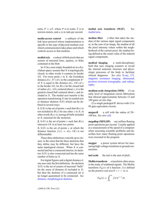 units, P = ωT , where P is in watts, T is in       medial axis transform (MAT)                  See
newton-meters, and ω is in rads per second.        medial axis.

media-access control       a sublayer of the       median ﬁlter        a ﬁlter that takes the me-
link layer protocol whose implementation is        dian of the various input signal components
speciﬁc to the type of physical medium over        or, in the case of an image, the median of all
which communication takes place and which          the pixel intensity values within the neigh-
controls access to that medium.                    borhood of the current pixel, the median be-
                                                   ing deﬁned as the center value of the ordered
medial axis a subset of blob pixels that are       signal components.
centers of maximal lines, squares, or disks
contained in the blob.                             medical imaging       a multi-disciplinary
                                                   ﬁeld that uses imaging scanners to reveal
    let X be a non-empty bounded set in a Eu-
                                                   the internal anatomic structure and physi-
clidean space; assume that X is topologically
                                                   ologic processes of the body to facilitate
closed, in other words it contains its border
                                                   clinical diagnoses. See also X-ray, CT,
∂X. For every point x in X, the Euclidean
                                                   magnetic resonance imaging, ultrasound,
distance d(x, Xc ) of x to the complement Xc
                                                   positron emission tomography, and radiog-
of X is equal to the distance d(x, ∂X) of x
                                                   raphy.
to the border ∂X; let B(x) be the closed ball
of radius d(x, ∂X) centered about x; it is the
                                                   medium-scale integration (MSI)          (1) an
greatest closed ball centered about x and in-
                                                   early level of integration circuit fabrication
cluded in X. The medial axis transfor is the
                                                   that allowed approximately between 12 and
operation transforming X into its medial axis
                                                   100 gates on one chip.
or distance skeleton S(X) which can be de-
                                                      (2) a single packaged IC device with 12 to
ﬁned in several ways:
                                                   99 gate-equivalent circuits.
1. S(X) is the set of points x such that B(x) is
not included in B(y) for any other y in X; in      megacell     a cell with the radius of 20–
other words B(x) is, among all balls included      100 km. See also cell.
in X, maximal for the inclusion.
2. S(X) is the set of points x such that B(x)      megaﬂop (MFLOP) one million ﬂoating
intersects ∂X in at least two points.              point operations per second. Usually applied
3. S(X) is the set of points x at which the        as a measurement of the speed of a computer
distance function f (x) = d(x, ∂X) is not          when executing scientiﬁc problems and de-
differentiable.                                    scribes how many ﬂoating point operations
    These three deﬁnitions coincide up to clo-     were executed in the program.
sure, in the sense that the three skeletons that
they deﬁne may be different, but have the          meggar      a power system device for mea-
same topological closure. When X is con-           suring high-voltage insulation or ground con-
nected and has a connected interior, its skele-    nections.
ton S(X) is also connected and has the same
number of holes as X.                              mel scale    the mel is the unit of pitch.
    For digital ﬁgures and a digital distance d,   Mellin transform a transform often arises
one uses only the ﬁrst deﬁnition: the skeleton     in the study of wideband signals. The Mellin
S(X) is the set of centers of maximal “balls”      transform FM (s) of a function f (t) deﬁned
(in the sense of distance d) included in X;        on the positive real axis 0 < t < ∞ is
but then the skeleton of a connected set is
no longer guaranteed to be connected. See                                  ∞
distance, morphological skeleton.                          FM (s) =            f (t)t s−1 dt.
                                                                       0



c   2000 by CRC Press LLC
 