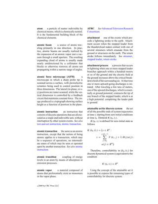 atom       a particle of matter indivisible by      ATRC See Advanced Television Research
chemical means, which is chemically neutral.        Consortium.
It is the fundamental building block of the
chemical elements.                                  attachment      one of the events which pre-
                                                    cede a lightning stroke to the earth. Attach-
atomic beam        a source of atoms trav-          ment occurs when the stepped leader from
eling primarily in one direction. In prac-          the thundercloud makes contact with one of
tice, atomic beams are usually realized by          several streamers which emanate from the
the expansion of an atomic vapor into a vac-        ground or structures on the earth. The return
uum through a small aperture. The resulting         stroke follows immediately. See streamer,
expanding cloud of atoms is usually made            stepped leader, return stroke.
nearly unidirectional by a collimator that
blocks or otherwise removes all atoms not           attachment process       a process that occurs
propagating within a narrow range of angles.        in lightning when one or more stepped leader
                                                    branches approach within a hundred meters
                                                    or so of the ground and the electric ﬁeld at
atomic force microscope (AFM)                 a     the ground increases above the critical break-
microscope in which a sharp probe tip is            down ﬁeld of the surrounding air. At that time
scanned across a surface, with piezoelectric        one or more upward-going discharges is ini-
ceramics being used to control position in          tiated. After traveling a few tens of meters,
three dimensions. The lateral (in-plane, or x-      one of the upward discharges, which is essen-
y) positions are raster scanned, while the ver-     tially at ground potential, contracts the tip of
tical dimension is controlled by a feedback         one branch of the stepped leader, which is at
circuit that maintains constant force. The im-      a high potential, completing the leader path
age produced is a topograph showing surface         to ground.
height as a function of position in the plane.
                                                    attainable set for discrete system          the set
atomic instruction         an instruction that      of all the possible ends of system trajectories
consists of discrete operations that are all exe-   at time t1 starting from zero initial conditions
cuted as a single and indivisible unit, without     at time t0 . Denteod K(t0 , t1 ).
interruption by other system events. See also           K(t0 , t1 ) is deﬁned for zero initial state as
test-and-set instruction, atomic transaction.       follows

atomic transaction the same as an atomic            K (k0 , k1 ) = x ∈ R n :
instruction, except that the notion of being                       j =k1 −1
atomic applies to a transaction, which may                    x=              F (k1 , j + 1) B(j )u(j ) :
be a sequence of operations, no intermedi-                           j =k0
ate states of which may be seen or operated                         u(j ) ∈ R m
upon by another transaction. See also atomic
instruction.                                           Therefore, controllability in [k0 , k1 ] for
                                                    discrete dynamical system is equivalent to the
atomic transition      coupling of energy           condition
levels in an atom by means of absorption or
emission processes.                                                 K (t0 , t1 ) = R n

atomic vapor        a material composed of              Using the concept of the attainable set it
atoms that preferentially exist as monomers         is possible to express the remaining types of
in the vapor phase.                                 controllability for discrete system.


c   2000 by CRC Press LLC
 