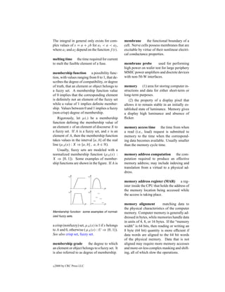 The integral in general only exists for com-       membrane        the functional boundary of a
plex values of s = a +  b for a1 < a < a2 ,       cell. Nerve cells possess membranes that are
where a1 and a2 depend on the function f (t).      excitable by virtue of their nonlinear electri-
                                                   cal conductance properties.
melting time the time required for current
to melt the fusible element of a fuse.             membrane probe        used for performing
                                                   high power on wafer test for large periphery
membership function a possibility func-            MMIC power ampliﬁers and discrete devices
tion, with values ranging from 0 to 1, that de-    with non-50-W interfaces.
scribes the degree of compatibility, or degree
of truth, that an element or object belongs to     memory (1) area for storing computer in-
a fuzzy set. A membership function value           structions and data for either short-term or
of 0 implies that the corresponding element        long-term purposes.
is deﬁnitely not an element of the fuzzy set          (2) the property of a display pixel that
while a value of 1 implies deﬁnite member-         allows it to remain stable in an initially es-
ship. Values between 0 and 1 implies a fuzzy       tablished state of luminance. Memory gives
(non-crisp) degree of membership.                  a display high luminance and absence of
   Rigorously, let µ(.) be a membership            ﬂicker.
function deﬁning the membership value of
an element x of an element of discourse X to       memory access time the time from when
a fuzzy set. If A is a fuzzy set, and x is an      a read (i.e., load) request is submitted to
element of A, then the membership function         memory to the time when the correspond-
takes values in the interval [a, b] of the real    ing data becomes available. Usually smaller
line (µA (x) : X ⇒ [a, b] , a, b ∈ ).              than the memory cycle time.
   Usually, fuzzy sets are modeled with a
normalized membership function (µA (x) :           memory address computation the com-
X ⇒ [0, 1]). Some examples of member-              putation required to produce an effective
ship functions are shown in the ﬁgure. If A is     memory address; may include indexing and
                                                   translation from a virtual to a physical ad-
                                                   dress.

                                                   memory address register (MAR)           a reg-
                                                   ister inside the CPU that holds the address of
                                                   the memory location being accessed while
                                                   the access is taking place.

                                                   memory alignment            matching data to
                                                   the physical characteristics of the computer
Membership function: some examples of normal-      memory. Computer memory is generally ad-
ized fuzzy sets.                                   dressed in bytes, while memories handle data
                                                   in units of 4, 8, or 16 bytes. If the “memory
a crisp (nonfuzzy) set, µA (x) is 1 if x belongs   width” is 64 bits, then reading or writing an
to A and 0, otherwise ( µA (x) : U ⇒ {0, 1}).      8 byte (64 bit) quantity is more efﬁcient if
See also crisp set, fuzzy set.                     data words are aligned to the 64 bit words
                                                   of the physical memory. Data that is not
membership grade          the degree to which      aligned may require more memory accesses
an element or object belongs to a fuzzy set. It    and more-or-less complex masking and shift-
is also referred to as degree of membership.       ing, all of which slow the operations.


c   2000 by CRC Press LLC
 
