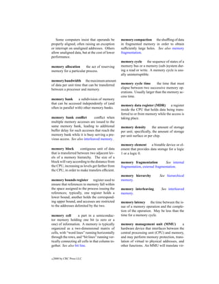 Some computers insist that operands be         memory compaction the shufﬂing of data
properly aligned, often raising an exception      in fragmented memory in order to obtain
or interrupt on unaligned addresses. Others       sufﬁciently large holes. See also memory
allow unaligned data, but at the cost of lower    fragmentation.
performance.
                                                  memory cycle the sequence of states of a
memory allocation       the act of reserving      memory bus or a memory (sub-)system dur-
memory for a particular process.                  ing a read or write. A memory cycle is usu-
                                                  ally uninterruptible.
memory bandwidth the maximum amount
of data per unit time that can be transferred     memory cycle time         the time that must
between a processor and memory.                   elapse between two successive memory op-
                                                  erations. Usually larger than the memory ac-
                                                  cess time.
memory bank         a subdivision of memory
that can be accessed independently of (and
                                                  memory data register (MDR)        a register
often in parallel with) other memory banks.
                                                  inside the CPU that holds data being trans-
                                                  ferred to or from memory while the access is
memory bank conﬂict            conﬂict when       taking place.
multiple memory accesses are issued to the
same memory bank, leading to additional           memory density         the amount of storage
buffer delay for such accesses that reach the     per unit; speciﬁcally, the amount of storage
memory bank while it is busy serving a pre-       per unit surface or per chip.
vious access. See also interleaved memory.
                                                  memory element       a bistable device or el-
memory block          contiguous unit of data     ement that provides data storage for a logic
that is transferred between two adjacent lev-     1 or a logic 0.
els of a memory hierarchy. The size of a
block will vary according to the distance from    memory fragmentation          See internal
the CPU, increasing as levels get farther from    fragmentation, external fragmentation.
the CPU, in order to make transfers efﬁcient.
                                                  memory hierarchy           See hierarchical
memory bounds register register used to           memory.
ensure that references to memory fall within
the space assigned to the process issuing the     memory interleaving         See interleaved
references; typically, one register holds a       memory.
lower bound, another holds the correspond-
ing upper bound, and accesses are restricted      memory latency the time between the is-
to the addresses delimited by the two.            sue of a memory operation and the comple-
                                                  tion of the operation. May be less than the
memory cell         a part in a semiconduc-       time for a memory cycle.
tor memory holding one bit (a zero or a
one) of information. A memory is typically        memory management unit (MMU)               a
organized as a two-dimensional matrix of          hardware device that interfaces between the
cells, with “word lines” running horizontally     central processing unit (CPU) and memory,
through the rows, and “bit lines” running ver-    and may perform memory protection, trans-
tically connecting all cells in that column to-   lation of virtual to physical addresses, and
gether. See also bit line.                        other functions. An MMU will translate vir-


c   2000 by CRC Press LLC
 
