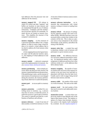 tual addresses from the processor into real        of one item of data to memory (same as mem-
addresses for the memory.                          ory reference).

memory mapped I/O            I/O scheme in         memory reference instruction           an in-
which I/O control and data “registers” and         struction that communicates with virtual
buffers are locations in main memory and           memory, writing to it (store) or reading from
are manipulated through the use of ordinary        it (load).
instructions. Computers with this architec-
ture do not have speciﬁc I/O commands. In-         memory refresh        the process of recharg-
stead, devices are treated as memory loca-         ing the capacitive storage cells used in dy-
tions. This simpliﬁes the structure of the         namic RAMs. DRAMs must have every row
computer’s instruction set.                        accessed within a certain time window or the
                                                   contents will be lost. This is done as a pro-
memory mapping            (1) the extension of     cess more or less transparent to the normal
a processor-generated address into a longer        functionality of the memory, and affects the
address, in order to create a large virtual ad-    timing of the DRAM.
dress or to extend a virtual address that is
too short to address all of real memory when       memory select line       a control line used
translated.                                        to determine whether a unit of memory will
    (2) the mapping between the logical mem-       participate in a given memory access.
ory space and the physical memory space,
i.e., the mapping of virtual addresses to real     memory stride          the difference between
addresses.                                         two successive addresses presented to mem-
                                                   ory. An interleaved memory with a simple
memory module        a physical component          assignment of addresses performs best when
used in the implementation of a memory. See        reference strides are 1, as the addresses then
also memory bank, interleaved memory.              fall in distinct banks.

memory partitioning when multiple pro-             memory swapping         the transfer of mem-
cesses shares the physical main memory, the        ory blocks from one level of the memory hi-
memory is partitioned between the processes.       erarchy to the next lower level and their re-
If the partitioning is static, and the amount of   placement with blocks from the latter level.
main memory for each process is not changed        Usually used to refer to pages being moved
during the execution, the memory partition-        between main memory and disk.
ing is ﬁxed, otherwise it is said to be dynamic.
                                                   memory width the number of bits stored
memory port         an access path to a memory     in a word of memory. The same as the width.
unit.
                                                   memory word         the total number of bits
memory protection         a method for con-        that may be stored in each addressable mem-
trolling access to memory; e.g., a process         ory location.
may have no access, or read-only access, or
read/write access to a given part of memory.       memoryless system a system whose out-
The control is typically provided by a com-        put at any instant in time depends only on the
bination of hardware and software.                 input at that instant of time. The impulse re-
                                                   sponse of a linear, time-invariant, memory-
memory reference        a read of one item of      less system is the impulse itself, multiplied
data (usually a word) from memory or a write       by a constant. See also impulse,impulse re-


c   2000 by CRC Press LLC
 