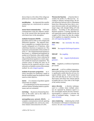 device drops to a few ohms if the voltage ap-      Mexican-hat function a function that re-
plied across it exceeds a calibrated value.        sembles the proﬁle of a Mexican hat. Ac-
                                                   cording to anatomy and physiology, the lat-
metallization    the deposited thin metallic       eral interaction between cells in mammalian
coating layer on a microcircuit or semicon-        brains has a Mexican-hat form, that is, exci-
ductor.                                            tatory between nearby cells and inhibitory at
                                                   longer range with strength falling off with
meteor burst communication VHF radio               distance. According to this phenomenon,
communication using the reﬂective proper-          Kohonen proposes a training algorithm for
ties of the ionized trails that burning mete-      self-organizing system to update not only the
orite bursts leave in the atmosphere.              weights of the winner but also the weights
                                                   of its neighbors in competitive learning. See
method of moments (MOM) a common                   also self-organizing algorithm.
procedure used in order to solve integral and
differential equations. The unknown func-          MFD ﬁlter         See maximally ﬂat delay
tion is expanded on a complete (but not nec-       ﬁlter.
essarily orthogonal) set of functions, often
called basis functions or expansion set. This      MFIE      See magnetic ﬁeld integral equation.
expansion is truncated after a ﬁnite number of
terms, N. The original functional equation is
then tested, i.e., multiplied and integrated, by   MFLOP         See megaﬂop.
another set of functions, often called weight-
ing or testing functions, hence reducing the
                                                   MHD            See    magneto-hydrodynamic
original functional equation to a matrix equa-
                                                   generator .
tion suitable for numerical computation. The
common choice of taking the same set of
functions for the expansion and test is often      MHz megahertz, or millions of operations
referred to as Galerkin version of the moment      per second.
method. See also integral equation.
                                                   micro cell a cell in a cellular communica-
method of successive projections       an it-      tions system having a size (or cell radius) that
erative procedure for modifying a signal so        is signiﬁcantly smaller than the cell size of a
that the modiﬁed signal has properties which       typical cellular system. Such systems have
match an ideal objective.                          cells with radii that are at most a few hun-
                                                   dred meters and utilize base stations placed
metric (1) a measure of goodness against           at heights that are of the order of the height
which items are judged.                            of the mobile terminal.
   (2) methodologies for the measurement of
software features including matters as perfor-     micro diversity       a diversity technique,
mance and cost estimation.                         used in a cellular where multiple anten-
                                                   nas are separated by distances equal to a
metrology the process of measuring struc-          few wavelengths and the diversity transmis-
tures on the wafer, such as the width of a         sion/reception is utilized to overcome the
printed resist feature.                            effect of multipath fading. Compare with
                                                   macro diversity
metropolitan-area network (MAN)              a
computer communication network spanning            micro shadowing shadowing due to both
a limited geographic area, such as city; some-     the orientation with respect to transmitter and
times features interconnection of LANs.            receiver. See also macro shadowing.


c   2000 by CRC Press LLC
 