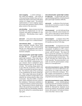 micro-stepping       a control technique —         microchannel-plate spatial light modula-
also called mini-stepping — that results in        tor logic gate an optical logic gate utiliz-
a ﬁner positioning resolution than can be ob-      ing thresholding capability of a microchannel-
tained with simple on/off control of the phase     plate spatial light modulator (MSLM).
currents of a stepper motor. The practical
implementation of micro-stepping requires          microcode a collection of low-level oper-
the accurate and continuous control of all the     ations that are executed as a result of a single
phase currents of the step motor.                  instruction being issued.

microbending sharp curvatures involving
local ﬁber axis displacements of a few mi-         microcommand an n-bit ﬁeld specifying
crometers and spatial wavelengths of a few         some action within the control structure of a
millimeters. Microbending causes signiﬁ-           CPU, such as a gate open or closed, function
cant losses.                                       enabled or not, control path active or not, etc.

microcell a low-power radio network that           microcomputer        a computer whose CPU
transmits its signal over a conﬁned distance.      is a microprocessor chip, and its memory and
                                                   I/O interface are LSI or VLSI chips.
microchannel diode         a high-frequency
planar monolithic Schottky barrier diode           microcontroller an integrated circuit chip
structure fabricated with micromachining           that is designed primarily for control systems
that has very small parasitics and is used as      and products. In addition to a CPU, a micro-
a millimeter or submillimeter wave mixer or        controller typically includes memory, timing
harmonic multiplier.                               circuits, and I/O circuitry. The reason for
                                                   this is to permit the realization of a controller
microchannel-plate spatial light modula-           with a minimal quantity of chips, thus achiev-
tor (MSLM)              an optically addressed     ing maximal possible minituarization. This
spatial light modulator. When input light is       in turn, will reduce the volume and the cost
incident onto a photocathode on the write-         of the controller. The microcontroller is nor-
in side of the MSLM, a photoelectron im-           mally not used for general-purpose compu-
age is formed, which is multiplied to about        tation as is a microprocessor.
hundred thousand times by the microchan-
nel plate. The resulting charge pattern will
in turn affect the second layer, which is the      microelectromechanical system (MEMS)
LiNbO3 crystal plate having electro-optic ef-       micrometer-scale devices fabricated as dis-
fect. The refractive index of the crystal plate    crete devices or in large arrays using inte-
is now modulated by the electric charge pat-       grated circuit fabrication techniques. Mov-
tern. When output light passes through the         able compact micromechanical or optome-
crystal plate, the phase of output light is mod-   chanical structures and microactivators made
ulated by the varying refractive index of the      using batch processing techniques.
crystal plate. Since the LiNbO3 is birefrin-
gence, phase modulation becomes polariza-          microelectromechanical system (MEMS)
tion modulation. Polarization modulation is        for microwave        a new multidisciplinary
visualized as intensity variation using a polar-   technology ﬁeld with enormous potential for
izer. The generation of electric charge and its    various applications, including microwave.
effect to the crystal layer are nonlinear. Their   MEMS are fabricated by integrated circuit
combined effect has thresholding capability        processing methods and commonly include
that can be utilized for constructing optical      sensors and actuators with physical dimen-
logic gates.                                       sions of less than 1 mm on a side.


c   2000 by CRC Press LLC
 