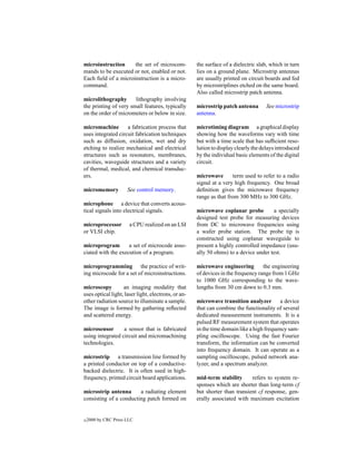 microinstruction     the set of microcom-            the surface of a dielectric slab, which in turn
mands to be executed or not, enabled or not.         lies on a ground plane. Microstrip antennas
Each ﬁeld of a microinstruction is a micro-          are usually printed on circuit boards and fed
command.                                             by microstriplines etched on the same board.
                                                     Also called microstrip patch antenna.
microlithography       lithography involving
the printing of very small features, typically       microstrip patch antenna       See microstrip
on the order of micrometers or below in size.        antenna.

micromachine        a fabrication process that       microtiming diagram a graphical display
uses integrated circuit fabrication techniques       showing how the waveforms vary with time
such as diffusion, oxidation, wet and dry            but with a time scale that has sufﬁcient reso-
etching to realize mechanical and electrical         lution to display clearly the delays introduced
structures such as resonators, membranes,            by the individual basic elements of the digital
cavities, waveguide structures and a variety         circuit.
of thermal, medical, and chemical transduc-
ers.                                                 microwave        term used to refer to a radio
                                                     signal at a very high frequency. One broad
micromemory           See control memory.            deﬁnition gives the microwave frequency
                                                     range as that from 300 MHz to 300 GHz.
microphone a device that converts acous-
tical signals into electrical signals.               microwave coplanar probe         a specially
                                                     designed test probe for measuring devices
microprocessor         a CPU realized on an LSI      from DC to microwave frequencies using
or VLSI chip.                                        a wafer probe station. The probe tip is
                                                     constructed using coplanar waveguide to
microprogram        a set of microcode asso-         present a highly controlled impedance (usu-
ciated with the execution of a program.              ally 50 ohms) to a device under test.

microprogramming the practice of writ-               microwave engineering         the engineering
ing microcode for a set of microinstructions.        of devices in the frequency range from 1 GHz
                                                     to 1000 GHz corresponding to the wave-
microscopy         an imaging modality that          lengths from 30 cm down to 0.3 mm.
uses optical light, laser light, electrons, or an-
other radiation source to illuminate a sample.       microwave transition analyzer a device
The image is formed by gathering reﬂected            that can combine the functionality of several
and scattered energy.                                dedicated measurement instruments. It is a
                                                     pulsed RF measurement system that operates
microsensor       a sensor that is fabricated        in the time domain like a high frequency sam-
using integrated circuit and micromachining          pling oscilloscope. Using the fast Fourier
technologies.                                        transform, the information can be converted
                                                     into frequency domain. It can operate as a
microstrip a transmission line formed by             sampling oscilloscope, pulsed network ana-
a printed conductor on top of a conductive-          lyzer, and a spectrum analyzer.
backed dielectric. It is often used in high-
frequency, printed circuit board applications.       mid-term stability      refers to system re-
                                                     sponses which are shorter than long-term cf
microstrip antenna      a radiating element          but shorter than transient cf response, gen-
consisting of a conducting patch formed on           erally associated with maximum excitation


c   2000 by CRC Press LLC
 