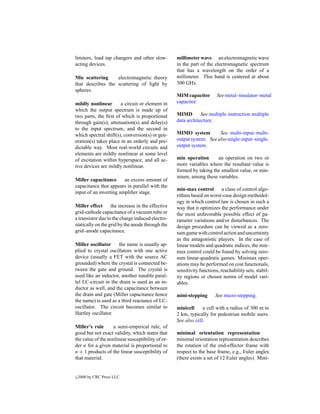 limiters, load tap changers and other slow-        millimeter wave an electromagnetic wave
acting devices.                                    in the part of the electromagnetic spectrum
                                                   that has a wavelength on the order of a
Mie scattering     electromagnetic theory          millimeter. This band is centered at about
that describes the scattering of light by          300 GHz.
spheres.
                                                   MIM capacitor        See metal–insulator–metal
mildly nonlinear       a circuit or element in     capacitor.
which the output spectrum is made up of
two parts, the ﬁrst of which is proportional       MIMD        See multiple instruction multiple
through gain(s), attenuation(s) and delay(s)       data architecture.
to the input spectrum, and the second in
which spectral shift(s), conversion(s) or gen-     MIMO system         See multi-input–multi-
eration(s) takes place in an orderly and pre-      output system. See also single-input–single-
dictable way. Most real-world circuits and         output system.
elements are mildly nonlinear at some level
of excitation within hyperspace, and all ac-       min operation      an operation on two or
tive devices are mildly nonlinear.                 more variables where the resultant value is
                                                   formed by taking the smallest value, or min-
                                                   imum, among these variables.
Miller capacitance      an excess amount of
capacitance that appears in parallel with the
                                                   min-max control a class of control algo-
input of an inverting ampliﬁer stage.
                                                   rithms based on worst-case design methodol-
                                                   ogy in which control law is chosen in such a
Miller effect      the increase in the effective   way that it optimizes the performance under
grid-cathode capacitance of a vacuum tube or       the most unfavorable possible effect of pa-
a transistor due to the charge induced electro-    rameter variations and/or disturbances. The
statically on the grid by the anode through the    design procedure can be viewed as a zero-
grid–anode capacitance.                            sum game with control action and uncertainty
                                                   as the antagonistic players. In the case of
Miller oscillator     the name is usually ap-      linear models and quadratic indices, the min-
plied to crystal oscillators with one active       max control could be found by solving zero-
device (usually a FET with the source AC           sum linear-quadratic games. Minimax oper-
grounded) where the crystal is connected be-       ations may be performed on cost functionals,
tween the gate and ground. The crystal is          sensitivity functions, reachability sets, stabil-
used like an inductor, another tunable paral-      ity regions or chosen norms of model vari-
lel LC-circuit in the drain is used as an in-      ables.
ductor as well, and the capacitance between
the drain and gate (Miller capacitance hence       mini-stepping       See micro-stepping.
the name) is used as a third reactance of LC-
oscillator. The circuit becomes similar to         minicell     a cell with a radius of 300 m to
Hartley oscillator.                                2 km, typically for pedestrian mobile users.
                                                   See also cell.
Miller’s rule      a semi-empirical rule, of
good but not exact validity, which states that     minimal orientation representation
the value of the nonlinear susceptibility of or-   minimal orientation representation describes
der n for a given material is proportional to      the rotation of the end-effector frame with
n + 1 products of the linear susceptibility of     respect to the base frame, e.g., Euler angles
that material.                                     (there exists a set of 12 Euler angles). Mini-


c   2000 by CRC Press LLC
 