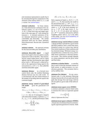 mal orientation representation usually has to           ¯               ¯
                                                        N1 := N1 + n1 ; N2 := N2 + n2
be calculated through the computation of the
                                                  ﬁnd a sequence of inputs uij for 0 ≤ i ≤ N1¯
elements of the rotation matrix i.e., n, o, and
                                                                 ¯
                                                  and 0 ≤ j ≤ N2 that transfers the model to
a vectors. See external space.
                                                  the desired ﬁnal state xf ∈ R n , xN1 N2 = xf
minimal realization         for linear station-   and minimizes the performance index I (u)
ary ﬁnite-dimensional continuous-time dy-         where xij ∈ R n is the local semistate vec-
namical system, is a set of four matrices         tor uij ∈ R m is the input vector, E, Ak ,
A, B, C, D that form state and output equa-       Bk (k = 0, 1, 2) are given real matrices,
tions in the state space R n with minimal di-     Q ∈ R m×m symmetric and positive deﬁnite
mension n. A minimal realization of lin-          weighting matrix and (n1 , n2 ) is the index
ear stationary dynamical system is always         of the model. See also local reachability of
controllable and observable. The similar          generalized 2-D model.
statements hold true for linear stationary
ﬁnite-dimensional discrete-time dynamical         minimum energy control of linear systems
systems.                                           a design problem such that for a given initial
                                                  and ﬁnal condition, ﬁnd a control that steers
minimax estimate the optimum estimate             dynamical system on a given time interval
for the least favorable prior distribution.       from initial conditions to ﬁnal conditions and
                                                  has minimum energy. Minimum energy con-
minimum discernible signal          a signal      trol problem has a solution for every control-
power level equal to the noise power, usually     lable linear (continuous or discrete) dynam-
expressed in watts or decibels. Thus measur-      ical system. This solution strongly depends
ing the system output power with no signal        on system parameters and the given initial
applied, and then increasing the input signal     and ﬁnal states.
power until a 3 dB increase is observed re-
sults in the signal power being equal to the      minimum excitation limiter a controller
noise power (i.e., S/N = 1). Also called the      that is used to limit the minimum amount of
minimum detectable signal.                        ﬁeld current, or under-excitation, at a syn-
                                                  chronous generator. This excitation limit is
minimum distance         in a forward error       set by stability limit.
control block code, the smallest Hamming
distance between any two code words. In           minimum free distance         for any convo-
a convolutional code, the column distance at      lutional code, it is the minimum Hamming
the number of encoding intervals equal to the     distance between the all-zero path and all the
constraint length.                                paths that diverge from and merge with the
                                                  all-zero path at a given node of the trellis di-
minimum energy control of generalized             agram.
2-D model   given the generalized 2-D
model                                             minimum mean square error (MMSE)
                                                  a common estimation criterion which seeks
Exi+1,j +1 = A0 xij + A1 xi+1,j + A2 xi,j +1      to minimize the mean (or expected) squared
     + B0 uij + B1 ui+1,j + B2 ui,j +1            error,
i, j ∈ Z+ (the set of nonnegative integers)                      E = E eT e
with admissible boundary conditions xi0 , i ∈     where e represents the error.
Z+ , x0j , j ∈ Z+ and the performance index
                   ¯  ¯
                   N1 N2                          minimum mean square estimator (MMSE)
        I (u) :=              uT Qij
                               ij
                                                   a broad class of estimators based on minimiz-
                   i=0 j =0                       ing the expected squared error criterion. Both


c   2000 by CRC Press LLC
 