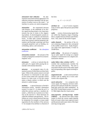 attenuated total reﬂection            the phe-   the form
nomenon associated with the appearance of a
reﬂection minimum identiﬁed with the gen-                   aj : U → {−1, 0, 1}n .
eration of surface waves at the metal — air
interface in a prism, air, metal arrangement.
                                                 attribute set      a set of vectors (signals)
attenuation         the exponential decrease     lying in metric space that possess prescribed
with distance, in the amplitude of an elec-      properties.
tric signal traveling along a very long trans-
mission line due to losses in the support-       audio       science of processing signals that
ing medium. In electromagnetic systems at-       are within the frequency range of hearing,
tenuation is due to conductor and dielectric     that is, roughly between 20 hertz and 20 kilo-
losses. In ﬁber optic systems attenuation        hertz. Also, name for this kind of signal.
arises from intrinsic material properties (ab-
sorption and Rayleigh scattering) and from       audio channels       the portion of the cir-
waveguide properties such as bending, mi-        cuit containing frequencies that correspond
crobending, splices, and connectors.             to the audible sound waves. Audio frequen-
                                                 cies range from approximately 15 hertz to
attenuation coefﬁcient        See absorption     20,000 hertz.
coefﬁcient.
                                                 audio coding      the process of compress-
attenuation constant    the real part of the     ing an audio signal for storage on a digital
complex propagation constant for an electro-     computer or transmission over a digital com-
magnetic wave.                                   munication channel.

attenuator      a device or network that ab-     audio follow-video switcher (AFV)            a
sorbs part of a signal while passing the re-     switcher that simultaneously switches the
mainder with minimal distortion.                 video and audio information. The term is
                                                 associated with the action of the audio signal
attractor        an asymptotic state of a dy-    and corresponding video signal switching to-
namical system of which there are three basic    gether.
types. Either (i) the system comes to rest and
the attractor is a ﬁxed point in state space,    augmented code a code constructed from
(ii) the system settles into a periodic motion   another code by adding one or more code-
known as a limit cycle, or (iii) the system      words to the original code.
enters a chaotic motion, in which case the
attractor is called strange.                     aural subcarrier        in a composite tele-
                                                 vision signal, the frequency division multi-
attribute       a special function in Pawlak’s   plexed carrier placed outside the visual pass-
information system. Pawlak’s information         band that carries the audio modulation. In
system S is a pair (U, A) where the set U is     the NTSC (United States) system, it is placed
called the universe and has n members de-        4.5 Mhz higher than the visual carrier.
noted xi , while the set A consists on m func-
tion on the universe U These functions are
                         .                       auto-regressive moving-average model
called the attributes and denoted aj . The at-   (ARMA)        the discrete-time input–output
tributes are vector-valued functions that may    model in which the current output depends
be interpreted, for example, as issues under     both on its past values (auto-regressive part)
negotiation by the members of the universe       and the present and/or past values of the input
U An example of an attribute is a function of
  .                                              (moving-average part).


c   2000 by CRC Press LLC
 