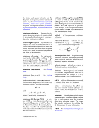 the Linear least squares estimator and the           minimum-shift keying Gaussian (GMSK)
Bayesian least squares estimator are special          a variant of MSK in which the transmit-
cases. See also minimum variance unbiased            ted frequency makes smooth transitions be-
estimator, linear least squares estimator,           tween the frequencies associated with the in-
Bayesian least squares estimator, maximum            put bits. A GMSK signal can be generated
a posteriori estimator, maximum likelihood           when the input to the voltage-controlled os-
estimation.                                          cillator (VCO) is a PAM signal with a Gaus-
                                                     sian baseband pulse shape.
minimum noise factor         for an active cir-
cuit or device, occurs when the input terminal       minisub     in European usage, a miniature
is terminated with an impedance which pro-           substation.
duces the minimum noise factor.
                                                     Minkowski distance             between two real
minimum phase system a system that has               valued vectors (x1 , x2 , . . . , xn ) and (y1 , y2 ,
all poles and zeroes inside the unit circle. It is   . . . , yn ) a difference measure given by
called minimum phase because the poles and                                                        1
                                                                               n                  λ
zeroes inside the unit circle cause the group
                                                            DMinkowski =            |xi − yi |λ
delay, which is the derivative of the phase of
                                                                              i=1
the signal to be minimized.

minimum polynomial            for a given ele-       minor hysteresis loop        a hysteresis loop
ment α of a ﬁeld, and for a subﬁeld F , the          generated within the major hysteresis loop
polynomial of smallest degree, with coefﬁ-           when a magnetic material is not driven to full
cients in F having α as a root. The set of roots     positive or negative saturation.
of a minimum polynomial form a conjugacy
class that is deﬁned by the polynomial.              minority carrier a hole in an n-type or an
                                                     electron in a p-type semiconductor.
minimum time-to-clear              See clearing
time.                                                minterm a Boolean product term in which
                                                     each variable is represented in either true or
minimum time-to-melt               See melting       complement form. For example, u · v · w · z
time.                                                is a minterm for a four-variable function.

minimum variance unbiased estimator                  MIPS millions of instructions per second,
             ˆ
an estimator θ of a parameter θ is said to have      a measure of the speed of a computer.
minimum variance and to be unbiased if
                                                     mirror     optical element that reﬂects and
                      ˆ
                     Eθ = θ                          may also transmit incident light rays and
                                                     beams; used to provide feedback in laser os-
and
              ˆ           ˜                          cillators.
            E(θ − θ)2 ≤ E(θ − θ )2 ,
      ˜
where θ is any other estimator of θ .                mirroring fault tolerance architecture for
                                                     managing two or more hard disks as a unique
minimum-shift keying (MSK)              a vari-      disk by replicating the same data on all the
ant of FSK in which the separation between           disks in the mirroring system. The system
transmitted frequencies is 1/(2T ), where T          also includes mechanism for verifying that
is the symbol duration. In addition, the ini-        all disks contain the same information.
tial phase associated with each bit is adjusted
so that phase transitions between successive         MISD See multiple instruction single data
bits are continuous.                                 architecture.


c   2000 by CRC Press LLC
 