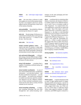 MISO            See multi-input–single-output     nologies on the same packaging and inter-
system.                                           connecting structure.

miss     the event when a reference is made       mixer a nonlinear device containing either
to an address in a level of the memory hierar-    diodes or transistors, the function of which is
chy that is not mapped in that level, and the     to combine signals of two different frequen-
address must be accessed from a lower level       cies in such a way as to produce energy at
of the memory hierarchy.                          other frequencies. In a typical down con-
                                                  verter application, a mixer has two inputs and
miss probability the probability of falsely       one output. One of the inputs is the mod-
announcing the absence of a signal.               ulated carrier RF or microwave signal at a
                                                  frequency frf , the other is a well controlled
miss rate the percentage of references to a       signal from a local oscillator or VCO at a fre-
cache that do not ﬁnd the data word requested     quency flo . The result of down conversion is
in the cache, given by 1 − h where h is the       a signal at the difference frequency frf −flo ,
hit rate. Also miss ratio.                        which is also called the intermediate fre-
                                                  quency fif . A ﬁlter is usually connected to
                                                  the output of the mixer to allow only the de-
miss ratio       See miss rate.
                                                  sired IF frequency signal to be passed on for
                                                  further processing. For example, for an RF
missile terminal guidance seeker            lo-
                                                  frequency of 10.95 GHz (=10,950 MHz) and
cated in the nose of a missile, a small radar
                                                  an LO frequency of 10 GHz (=10,000 MHz),
with short-range capability that scans the area
                                                  the IF frequency would be 950 MHz.
ahead of the missile and guides it during the
terminal phase toward a target such as a tank.
                                                  mixing ampliﬁer       See harmonic ampliﬁer.

mix-and-match lithography          a lithogra-
phic strategy whereby different types of litho-   ML     See maximum likelihood estimation.
graphic imaging tools are used to print differ-
ent layers of a given device.                     MLR       See multilayer resist.

mixed A/D simulator      a simulator that is      MMF       See magnetomotive force.
capable of simulating combined analog and
digital circuitry.                                MMIC           See monolithic microwave
                                                  integrated circuit.
mixed method coordination          in case of
any mixed method both direct coordination         MMSE          See minimum mean square
instruments — as in the direct method — and       estimator or minimum mean square error.
the dual coordination instruments — as in the
price method — are used by the coordinator        MMU       See memory management unit.
to modify local decisions until the coordina-
tion objectives are met; different combina-       MMX register a register designed to hold
tions of direct and dual coordination instru-     as many as eight separate pieces of integer
ments may be used, and so a variety of mixed      data for parallel processing by a special set
methods can be conceived.                         of MMX instructions. An MMX register can
                                                  hold a single 64-bit value, two 32-bit val-
mixed mounting technology     a compo-            ues, four 16-bit values, or eight-byte integer
nent mounting technology that uses both           values, either signed or unsigned. In imple-
through-hole and surface-mounting tech-           mentation, each MMX register is aliased to a


c   2000 by CRC Press LLC
 