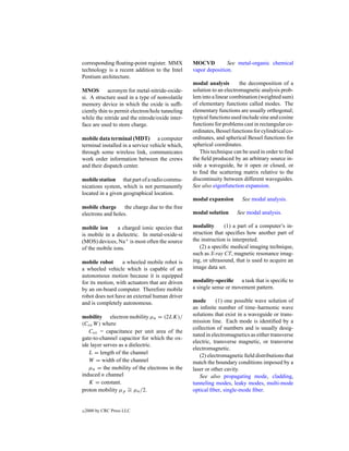 corresponding ﬂoating-point register. MMX        MOCVD          See metal-organic chemical
technology is a recent addition to the Intel     vapor deposition.
Pentium architecture.
                                                 modal analysis        the decomposition of a
MNOS acronym for metal-nitride-oxide-            solution to an electromagnetic analysis prob-
si. A structure used in a type of nonvolatile    lem into a linear combination (weighted sum)
memory device in which the oxide is sufﬁ-        of elementary functions called modes. The
ciently thin to permit electron/hole tunneling   elementary functions are usually orthogonal;
while the nitride and the nitrode/oxide inter-   typical functions used include sine and cosine
face are used to store charge.                   functions for problems cast in rectangular co-
                                                 ordinates, Bessel functions for cylindrical co-
mobile data terminal (MDT) a computer            ordinates, and spherical Bessel functions for
terminal installed in a service vehicle which,   spherical coordinates.
through some wireless link, communicates            This technique can be used in order to ﬁnd
work order information between the crews         the ﬁeld produced by an arbitrary source in-
and their dispatch center.                       side a waveguide, be it open or closed, or
                                                 to ﬁnd the scattering matrix relative to the
mobile station that part of a radio commu-       discontinuity between different waveguides.
nications system, which is not permanently       See also eigenfunction expansion.
located in a given geographical location.
                                                 modal expansion        See modal analysis.
mobile charge      the charge due to the free
electrons and holes.                             modal solution      See modal analysis.

mobile ion      a charged ionic species that     modality       (1) a part of a computer’s in-
is mobile in a dielectric. In metal-oxide-si     struction that speciﬁes how another part of
(MOS) devices, Na+ is most often the source      the instruction is interpreted.
of the mobile ions.                                 (2) a speciﬁc medical imaging technique,
                                                 such as X-ray CT, magnetic resonance imag-
mobile robot      a wheeled mobile robot is      ing, or ultrasound, that is used to acquire an
a wheeled vehicle which is capable of an         image data set.
autonomous motion because it is equipped
for its motion, with actuators that are driven   modality-speciﬁc a task that is speciﬁc to
by an on-board computer. Therefore mobile        a single sense or movement pattern.
robot does not have an external human driver
and is completely autonomous.                    mode       (1) one possible wave solution of
                                                 an inﬁnite number of time–harmonic wave
mobility electron mobility µn = (2LK)/           solutions that exist in a waveguide or trans-
(Cox W ) where                                   mission line. Each mode is identiﬁed by a
                                                 collection of numbers and is usually desig-
   Cox = capacitance per unit area of the
                                                 nated in electromagnetics as either transverse
gate-to-channel capacitor for which the ox-
                                                 electric, transverse magnetic, or transverse
ide layer serves as a dielectric.
                                                 electromagnetic.
   L = length of the channel
                                                    (2) electromagnetic ﬁeld distributions that
   W = width of the channel                      match the boundary conditions imposed by a
   µn = the mobility of the electrons in the     laser or other cavity.
induced n channel                                   See also propagating mode, cladding,
   K = constant.                                 tunneling modes, leaky modes, multi-mode
proton mobility µp ∼ µn /2.
                     =                           optical ﬁber, single-mode ﬁber.


c   2000 by CRC Press LLC
 