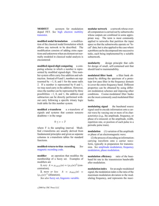 MODFET       acronym for modulation              modular network a network whose over-
doped FET. See high electron mobility            all computation is carried out by subnetworks
transistor.                                      whose outputs are combined in some appro-
                                                 priate way. The term is most commonly
modiﬁed nodal formulation a modiﬁca-             applied to networks that partition the input
tion of the classical nodal formulation which    space so that the subnetworks operate on “lo-
allows any network to be described. The          cal” data, but is also applied to the case where
modiﬁcation consists of adding extra equa-       a problem can be decomposed into successive
tions and unknowns when an element not nor-      tasks, each being implemented by a suitable
mally modeled in classical nodal analysis is     subnetwork.
encountered.
                                                 modularity      design principle that calls
modiﬁed signed-digit computing a com-            for design of small, self-contained unit that
puting scheme in which a number is repre-        should lead to maintainability.
sented by modiﬁed signed-digit. This num-
ber system offers carry free addition and sub-   modulated ﬁlter bank         a ﬁlter bank ob-
traction. Instead of 0 and 1, numbers are rep-   tained by shifting the spectrum of a proto-
resented by −1, 0, and 1 for the same radix      type low pass ﬁlter in the frequency domain
2. If a number is represented by 0 and 1,        to cover the entire frequency band. Different
we may need carry in the addition. However,      properties can be obtained by using differ-
since the number can be represented by three     ent modulation schemes and imposing other
possibilities −1, 0, and 1, the addition and     conditions. Cosine-modulated ﬁlter banks
subtraction can be directly performed with-      are the most commonly used modulated ﬁlter
out carry following a speciﬁc trinary logic      banks.
truth table for this number system.
                                                 modulating signal         the baseband source
modiﬁed z-transform      a z-transform of        signal used to encode information onto a car-
signals and systems that contain nonzero         rier wave by varying one or more of its char-
deadtime τ in the range                          acteristics (e.g., the amplitude, frequency, or
                                                 phase of a sinusoid; or the amplitude, width,
                    0≤τ <T                       repetition rate, or position of each pulse in a
                                                 periodic pulse train).
where T is the sampling interval. Modi-
ﬁed z-transforms are usually derived from        modulation (1) variation of the amplitude
fundamental principles and given as separate     or phase of an electromagnetic wave.
columns in z-transform tables for standard          (2) the process of encoding an information-
functions.                                       carrying waveform onto a carrier wave-
                                                 form, typically in preparation for transmis-
modiﬁed-return-to-bias recording          See    sion. See amplitude modulation, frequency
magnetic recording code.                         modulation, phase modulation.

modiﬁer       an operation that modiﬁes the      modulation efﬁciency       ratio of the base-
membership of a fuzzy set. Examples of           band bit rate to the transmission bandwidth
modiﬁers are                                     after modulation.
   1. very A = µcon(A) (u) = (µA (u))2 (con-
centration);                                     modulation index for an angle-modulated
   2. more or less A = µdil(A) (u) =             signal, the modulation index is the ratio of the
(µA (u)).5 (dilatation).                         maximum modulation deviation to the mod-
   See also fuzzy set, linguistic variable.      ulating frequency, and represents the maxi-


c   2000 by CRC Press LLC
 