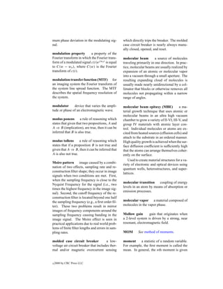 mum phase deviation in the modulating sig-        which directly trips the breaker. The molded
nal.                                              case circuit breaker is nearly always manu-
                                                  ally closed, opened, and reset.
modulation property        a property of the
Fourier transform in which the Fourier trans-     molecular beam         a source of molecules
form of a modulated signal c(t)ej wo t is equal   traveling primarily in one direction. In prac-
to C(w − wo ), where C(w) is the Fourier          tice, molecular beams are usually realized by
transform of c(t).                                expansion of an atomic or molecular vapor
                                                  into a vacuum through a small aperture. The
modulation transfer function (MTF) for            resulting expanding cloud of molecules is
an imaging system the Fourier transform of        usually made nearly unidirectional by a col-
the system line spread function. The MTF          limator that blocks or otherwise removes all
describes the spatial frequency resolution of     molecules not propagating within a narrow
the system.                                       range of angles.

modulator      device that varies the ampli-      molecular beam epitaxy (MBE)             a ma-
tude or phase of an electromagnetic wave.         terial growth technique that uses atomic or
                                                  molecular beams in an ultra high vacuum
modus ponens a rule of reasoning which            chamber to grow a variety of II-VI, III-V, and
states that given that two propositions, A and    group IV materials with atomic layer con-
A ⇒ B (implication), are true, then it can be     trol. Individual molecules or atoms are ex-
inferred that B is also true.                     cited from heated sources (effusion cells) and
                                                  attach to the substrate in an ordered manner.
modus tollens       a rule of reasoning which     High quality growth is achieved when the sur-
states that if a proposition B is not true and    face diffusion coefﬁcient is sufﬁciently high
given that A ⇒ B, then it can be inferred that    that the atoms can arrange themselves coher-
A is also not true.                               ently on the surface.
                                                      Used to create material structures for a va-
Moire pattern image caused by a combi-
                                                  riety of electronic and optical devices using
nation of two effects, sampling rate and re-
                                                  quantum wells, heterostructures, and super-
construction ﬁlter shape; they occur in image
                                                  lattices.
signals when two conditions are met. First,
when the sampling frequency is close to the
                                                  molecular transition coupling of energy
Nyquist Frequency for the signal (i.e., two
                                                  levels in an atom by means of absorption or
times the highest frequency in the image sig-
                                                  emission processes.
nal). Second, the cutoff frequency of the re-
construction ﬁlter is located beyond one half
the sampling frequency (e.g., a ﬁrst order ﬁl-    molecular vapor a material composed of
ter). These two problems result in mirror         molecules in the vapor phase.
images of frequency components around the
sampling frequency causing banding in the         Mollow gain       gain that originates when
image signal. The Moire effect is seen in         a 2-level system is driven by a strong, near
practical applications due to real world prob-    resonant, electromagnetic ﬁeld.
lems of ﬁnite ﬁlter lengths and errors in sam-
pling rates.                                      MOM        See method of moments.

molded case circuit breaker            a low-     moment     a statistic of a random variable.
voltage air circuit breaker that includes ther-   For example, the ﬁrst moment is called the
mal and/or magnetic overcurrent sensing           mean. In general, the nth moment is given


c   2000 by CRC Press LLC
 