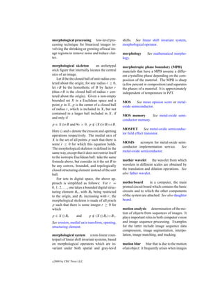 morphological processing low-level pro-              shifts. See linear shift invariant system,
cessing technique for binarized images in-           morphological operator.
volving the shrinking or growing of local im-
age regions to remove noise and reduce clut-         morphology       See mathematical morpho-
ter.                                                 logy.

morphological skeleton           an archetypal       morphotropic phase boundary (MPB)
stick ﬁgure that internally locates the central      materials that have a MPB assume a differ-
axis of an image.                                    ent crystalline phase depending on the com-
    Let B be the closed ball of unit radius cen-     position of the material. The MPB is sharp
tered about the origin; for any radius r ≥ 0,        (a few percent in composition) and separates
let rB be the homothetic of B by factor r            the phases of a material. It is approximately
(thus rB is the closed ball of radius r cen-         independent of temperature in PZT.
tered about the origin). Given a non-empty
bounded set X in a Euclidean space and a             MOS      See mean opinion score or metal-
point p in X, p is the center of a closed ball       oxide semiconductor.
of radius r, which is included in X, but not
contained in a larger ball included in X, if
                                                     MOS memory        See metal-oxide semi-
and only if
                                                     conductor memory.
p ∈ X rB and ∀ε > 0, p ∈ (X rB)◦εB.
                       /
                                                     MOSFET          See metal-oxide semiconduc-
Here and ◦ denote the erosion and opening
                                                     tor ﬁeld effect transistor.
operations respectively. The medial axis of
X is the set of all points p such that there is
some r ≥ 0 for which this equation holds.            MOSIS       acronym for metal-oxide semi-
The morphological skeleton is deﬁned in the          conductor implementation service.     See
same way, except that it does not restrict itself    metal-oxide semiconductor.
to the isotropic Euclidean ball: take the same
formula above, but consider in it the set B to       mother wavelet       the wavelet from which
be any convex, bounded, and topologically            wavelets in different scales are obtained by
closed structuring element instead of the unit       the translation and dilation operations. See
ball.                                                also father wavelet.
    For sets in digital space, the above ap-
proach is simpliﬁed as follows: For r =              motherboard         in a computer, the main
0, 1, 2, . . ., one takes a bounded digital struc-   printed circuit board which contains the basic
turing element Br , with B0 being restricted         circuits and to which the other components
to the origin, and Br increasing with r; the         of the system are attached. See also daughter
morphological skeleton is made of all pixels         board.
p such that there is some integer r ≥ 0 for
which                                                motion analysis determination of the mo-
                                                     tion of objects from sequences of images. It
p∈X         Br      and     p ∈ (X
                              /        Br ) ◦ B1 .   plays important roles in both computer vision
See erosion, medial axis transform, opening,         and image sequence processing. Examples
structuring element.                                 for the latter include image sequence data
                                                     compression, image segmentation, interpo-
morphological system a non-linear coun-              lation, image matching, and tracking.
terpart of linear shift invariant systems, based
on morphological operators which are in-             motion blur blur that is due to the motion
variant under both spatial and gray-level            of an object: it frequently arises when images


c   2000 by CRC Press LLC
 