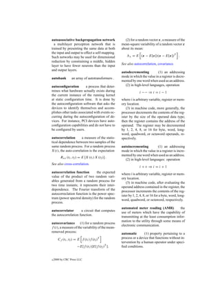 autoassociative backpropagation network               (2) for a random vector x, a measure of the
  a multilayer perceptron network that is          mean-square variability of a random vector x
trained by presenting the same data at both        about its mean:
the input and output to effect a self-mapping.
Such networks may be used for dimensional                x   = E (x − E[x])(x − E[x])T .
reduction by constraining a middle, hidden
                                                   See also autocorrelation, covariance.
layer to have fewer neurons than the input
and output layers.
                                                   autodecrementing          (1) an addressing
                                                   mode in which the value in a register is decre-
autobank          an array of autotransformers .
                                                   mented by one word when used as an address.
autoconﬁguration         a process that deter-       (2) in high-level languages, operation
mines what hardware actually exists during                       i −− ⇒ i = i − 1
the current instance of the running kernel
at static conﬁguration time. It is done by         where i is arbitrary variable, register or mem-
the autoconﬁguration software that asks the        ory location.
devices to identify themselves and accom-              (3) in machine code, more generally, the
plishes other tasks associated with events oc-     processor decrements the contents of the reg-
curring during the autoconﬁguration of de-         ister by the size of the operand data type;
vices. For instance, PCI devices have auto-        then the register contains the address of the
conﬁguration capabilities and do not have to       operand. The register may be decremented
be conﬁgured by users.                             by 1, 2, 4, 8, or 16 for byte, word, long-
                                                   word, quadword, or octaword operands, re-
autocorrelation      a measure of the statis-      spectively.
tical dependence between two samples of the
same random process. For a random process          autoincrementing         (1) an addressing
X(t), the auto-correlation is the expectation      mode in which the value in a register is incre-
                                                   mented by one word when used as an address.
         Rxx (t1 , t2 ) = E [X (t1 ) X (t2 )] .
                                                     (2) in high-level languages: operation
See also cross-correlation.
                                                                 i ++ ⇒ i = i + 1
autocorrelation function        the expected       where i is arbitrary variable, register or mem-
value of the product of two random vari-           ory location.
ables generated from a random process for              (3) in machine code, after evaluating the
two time instants; it represents their inter-      operand address contained in the register, the
dependence. The Fourier transform of the           processor increments the contents of the reg-
autocorreclation function is the power spec-       ister by 1, 2, 4, 8, or 16 for a byte, word, long-
trum (power spectral density) for the random       word, quadword, or octaword, respectively.
process.
                                                   automated meter reading (AMR)            the
autocorrelator       a circuit that computes       use of meters which have the capability of
the autocorrelation function.                      transmitting at the least consumption infor-
                                                   mation to the utility through some means of
autocovariance (1) for a random process
                                                   electronic communication.
f (t), a measure of the variability of the mean-
removed process:                                   automatic       (1) property pertaining to a
                                          T        process or a device that functions without in-
       Cf (t1 , t2 ) = E f (t1 )f (t2 )
                                                   tervention by a human operator under speci-
                      −E[f (t1 )]E[f (t2 )T ].     ﬁed conditions.


c   2000 by CRC Press LLC
 