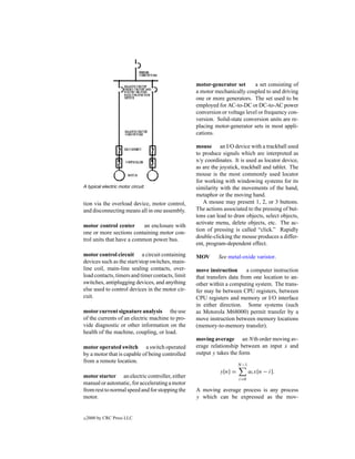 motor-generator set       a set consisting of
                                                  a motor mechanically coupled to and driving
                                                  one or more generators. The set used to be
                                                  employed for AC-to-DC or DC-to-AC power
                                                  conversion or voltage level or frequency con-
                                                  version. Solid-state conversion units are re-
                                                  placing motor-generator sets in most appli-
                                                  cations.

                                                  mouse an I/O device with a trackball used
                                                  to produce signals which are interpreted as
                                                  x/y coordinates. It is used as locator device,
                                                  as are the joystick, trackball and tablet. The
                                                  mouse is the most commonly used locator
                                                  for working with windowing systems for its
A typical electric motor circuit.                 similarity with the movements of the hand,
                                                  metaphor or the moving hand.
tion via the overload device, motor control,         A mouse may present 1, 2, or 3 buttons.
and disconnecting means all in one assembly.      The actions associated to the pressing of but-
                                                  tons can lead to draw objects, select objects,
                                                  activate menu, delete objects, etc. The ac-
motor control center       an enclosure with
                                                  tion of pressing is called “click.” Rapidly
one or more sections containing motor con-
                                                  double-clicking the mouse produces a differ-
trol units that have a common power bus.
                                                  ent, program-dependent effect.
motor control circuit a circuit containing        MOV       See metal-oxide varistor.
devices such as the start/stop switches, main-
line coil, main-line sealing contacts, over-      move instruction       a computer instruction
load contacts, timers and timer contacts, limit   that transfers data from one location to an-
switches, antiplugging devices, and anything      other within a computing system. The trans-
else used to control devices in the motor cir-    fer may be between CPU registers, between
cuit.                                             CPU registers and memory or I/O interface
                                                  in either direction. Some systems (such
motor current signature analysis the use          as Motorola M68000) permit transfer by a
of the currents of an electric machine to pro-    move instruction between memory locations
vide diagnostic or other information on the       (memory-to-memory transfer).
health of the machine, coupling, or load.
                                                  moving average an Nth order moving av-
motor operated switch a switch operated           erage relationship between an input x and
by a motor that is capable of being controlled    output y takes the form
from a remote location.
                                                                     N −1
                                                            y[n] =          αi x[n − i].
motor starter an electric controller, either                         i=0
manual or automatic, for accelerating a motor
from rest to normal speed and for stopping the    A moving average process is any process
motor.                                            y which can be expressed as the mov-


c   2000 by CRC Press LLC
 