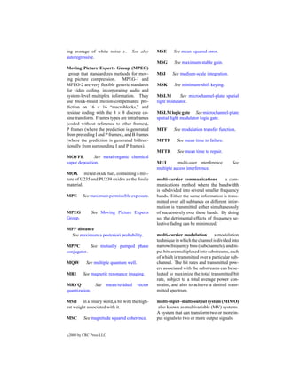 ing average of white noise x.           See also     MSE      See mean squared error.
autoregressive.
                                                     MSG      See maximum stable gain.
Moving Picture Experts Group (MPEG)
 group that standardizes methods for mov-            MSI     See medium-scale integration.
ing picture compression. MPEG-1 and
MPEG-2 are very ﬂexible generic standards            MSK      See minimum-shift keying.
for video coding, incorporating audio and
system-level multiplex information. They             MSLM        See microchannel-plate spatial
use block-based motion-compensated pre-              light modulator.
diction on 16 × 16 “macroblocks,” and
residue coding with the 8 × 8 discrete co-           MSLM logic gate See microchannel-plate
sine transform. Frames types are intraframes         spatial light modulator logic gate.
(coded without reference to other frames),
P frames (where the prediction is generated          MTF      See modulation transfer function.
from preceding I and P frames), and B frames
(where the prediction is generated bidirec-          MTTF       See mean time to failure.
tionally from surrounding I and P frames).
                                                     MTTR       See mean time to repair.
MOVPE          See metal-organic chemical
vapor deposition.                                    MUI        multi-user interference.       See
                                                     multiple access interference.
MOX mixed oxide fuel, containing a mix-
ture of U235 and PU239 oxides as the ﬁssile          multi-carrier communications          a com-
material.                                            munications method where the bandwidth
                                                     is subdivided into several smaller frequency
MPE        See maximum permissible exposure.         bands. Either the same information is trans-
                                                     mitted over all subbands or different infor-
                                                     mation is transmitted either simultaneously
MPEG            See Moving Picture Experts           of successively over these bands. By doing
Group.                                               so, the detrimental effects of frequency se-
                                                     lective fading can be minimized.
MPP distance
 See maximum a posteriori probability.               multi-carrier modulation         a modulation
                                                     technique in which the channel is divided into
MPPC        See mutually pumped phase                narrow frequency bins (subchannels), and in-
conjugator.                                          put bits are multiplexed into substreams, each
                                                     of which is transmitted over a particular sub-
MQW          See multiple quantum well.              channel. The bit rates and transmitted pow-
                                                     ers associated with the substreams can be se-
MRI         See magnetic resonance imaging.          lected to maximize the total transmitted bit
                                                     rate, subject to a total average power con-
MRVQ          See           mean/residual   vector   straint, and also to achieve a desired trans-
quantization.                                        mitted spectrum.

MSB in a binary word, a bit with the high-           multi-input–multi-output system (MIMO)
est weight associated with it.                        also known as multivariable (MV) systems.
                                                     A system that can transform two or more in-
MSC         See magnitude squared coherence.         put signals to two or more output signals.


c   2000 by CRC Press LLC
 