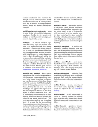 chanical speciﬁcation for a backplane bus          structure have the same resolution, while in
through which a number of circuit boards           the latter, different levels have different res-
may be interconnected. A full range of de-         olutions.
vices may be involved, including computers,
memory boards, I/O devices, and other pe-          multilayer control operation or structure
ripherals.                                         of the control system with the (multilayer)
                                                   controller decomposed into two or more con-
multichannel acousto-optic device acous-           trol layers; usually in case of the controller
to-optic device with multiple independent          with two control layers one uses the terms
transducers bonded to the acousto-optic            two-layer control and two-layer controller.
medium to introduce multiple independent           Typically within the multilayer control hier-
acoustic signals in the device.                    archy the frequency of interventions made by
                                                   control layers decreases as one moves up the
multigrid        an efﬁcient numerical algo-       hierarchy.
rithm for solving large sets of linear equa-
tions Ax = b, particularly for “stiff” (nearly     multilayer perceptron        an artiﬁcial neu-
singular) A. The algorithm deﬁnes a hierar-        ral network consisting of an input layer, pos-
chy of grids, with interpolation and decima-       sibly one or more hidden layers of neurons
tion operations deﬁned between successive          (perceptrons), and an output layer of neurons.
grids in the hierarchy. A system of equations      Each layer receives input from the previous
Ag xg = bg is deﬁned on each grid g: the           layer and the outputs of the neurons feed into
systems on ﬁner grids yield higher resolution      the next layer.
solutions, however coarser grids yield much
faster convergence times. Various empirical        multilayer resist (MLR) a resist scheme
strategies have been devised which dictate         by which the resist is made up of more than
the order in which different grids are used        one layer, typically a thick conformal bot-
to contribute to the ﬁnal solution. See also       tom layer under a thin imaging layer, possi-
interpolation, decimation, multiscale.             bly with a barrier layer in between.

multigrid block matching a block match-            multilayered medium          a medium com-
ing technique that is carried out with a hierar-   posed by several different layers of dielectric
chical structure, known as a multigrid struc-      materials. Such media ﬁnd wide application
ture. In the highest hierarchical level an im-     for both microwave and optical integrated cir-
age may be decomposed into large blocks            cuits.
each with equal size. Each block in a higher
level is further equally decomposed into sub-      multilevel cache      a cache consisting of
blocks, forming the next level. The block          two or more levels, (typically) of different
matching is ﬁrst applied to the highest level.     speeds and capacities. See also hierarchical
The matching results obtained are then prop-       memory.
agated to the next hierarchical level. That
is, the matching results obtained in the high-     multilevel code       in this scheme each bit
est level are utilized as initial estimates and    (level) of a signal is encoded with different
reﬁned in the second highest level. This           error correction codes of same block length.
process continues until the last hierarchical      It has inherent unequal error protection capa-
level. It is noted that the term multigrid         bility.
block matching is sometimes intermixed with
multiresolution block matching in the litera-      multilevel control      operation or structure
ture. In the strict sense they are different. In   of the control system, where the controller, or
the former, different levels in the hierarchical   the given control layer, is composed of sev-


c   2000 by CRC Press LLC
 