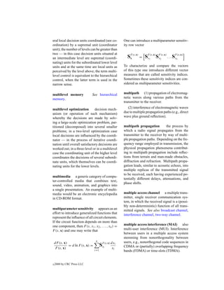 eral local decision units coordinated (see co-         One can introduce a multiparameter sensitiv-
ordination) by a supremal unit (coordinator            ity row vector
unit); the number of levels can be greater than
two — in this case decision units situated at
an intermediate level are supremal (coordi-              SF (s,x) = SF1(s,x) SF2(s,x) . . . SFn(s,x)
                                                          x          x        x              x
nating) units for the subordinated lower level
units and at the same time are local units as          To characterize and compare the vectors
perceived by the level above; the term multi-          of this type one introduces different vector
level control is equivalent to the hierarchical        measures that are called sensitivity indices.
control, when the latter term is used in the           Sometimes these sensitivity indices are con-
narrow sense.                                          sidered as multiparameter sensitivities.


multilevel memory             See hierarchical         multipath (1) propagation of electromag-
memory.                                                netic waves along various paths from the
                                                       transmitter to the receiver.

multilevel optimization        decision mech-            (2) interference of electromagnetic waves
anism (or operation of such mechanism)                 due to multiple propagation paths (e.g., direct
whereby the decisions are made by solv-                wave plus ground reﬂection).
ing a large-scale optimization problem, par-
titioned (decomposed) into several smaller             multipath propagation          the process by
problems; in a two-level optimization case             which a radio signal propagates from the
local decisions are inﬂuenced by the coordi-           transmitter to the receiver by way of multi-
nator — in the process of iterative coordi-            ple propagation paths. Depending on the fre-
nation until overall satisfactory decisions are        quency range employed in transmission, the
worked out; in a three-level or in a multilevel        physical propagation phenomena contribut-
case the coordinating unit of the higher level         ing to multipath propagation include reﬂec-
coordinates the decisions of several subordi-          tions from terrain and man-made obstacles,
nate units, which themselves can be coordi-            diffraction and refraction. Multipath propa-
nating units for the lower levels.                     gation leads, similar to acoustic echoes, into
                                                       multiple replicas of the transmitted signal
                                                       to be received, each having experienced po-
multimedia a generic category of compu-
                                                       tentially different delays, attenuations, and
ter-controlled media that combines text,
                                                       phase shifts.
sound, video, animation, and graphics into
a single presentation. An example of multi-
media would be an electronic encyclopedia              multiple access channel a multiple trans-
in CD-ROM format.                                      mitter, single receiver communication sys-
                                                       tem, in which the received signal is a (possi-
                                                       bly non-deterministic) function of all trans-
multiparameter sensitivity appears as an               mitted signals. See also broadcast channel,
effort to introduce generalized functions that         interference channel, two-way channel.
represent the inﬂuence of all circuit elements.
If the circuit function depends on more than
one component, then F (s, x1 , x2 , . . . , xn ) =     multiple access interference (MAI) also
F (s, x) and one may write that                        multi-user interference (MUI). Interference
                                                       between users in a multiple access system
                                                       stemming from nonorthogonality between
                                   n
    dF (s, x)
                                        SFi(s,x) dxi
                                                       users, e.g., nonorthogonal code sequences in
              = d ln F (s, x) =          x             CDMA or (partially) overlapping frequency
     F (s, x)                                    xi
                                  i=1                  bands (FDMA) or time-slots (TDMA).


c   2000 by CRC Press LLC
 
