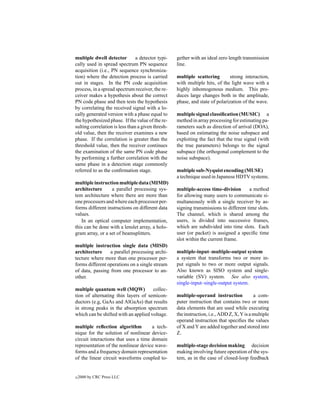 multiple dwell detector         a detector typi-   gether with an ideal zero length transmission
cally used in spread spectrum PN sequence          line.
acquisition (i.e., PN sequence synchroniza-
tion) where the detection process is carried       multiple scattering        strong interaction,
out in stages. In the PN code acquisition          with multiple hits, of the light wave with a
process, in a spread spectrum receiver, the re-    highly inhomogenous medium. This pro-
ceiver makes a hypothesis about the correct        duces large changes both in the amplitude,
PN code phase and then tests the hypothesis        phase, and state of polarization of the wave.
by correlating the received signal with a lo-
cally generated version with a phase equal to      multiple signal classiﬁcation (MUSIC) a
the hypothesized phase. If the value of the re-    method in array processing for estimating pa-
sulting correlation is less than a given thresh-   rameters such as direction of arrival (DOA),
old value, then the receiver examines a new        based on estimating the noise subspace and
phase. If the correlation is greater than the      exploiting the fact that the true signal (with
threshold value, then the receiver continues       the true parameters) belongs to the signal
the examination of the same PN code phase          subspace (the orthogonal complement to the
by performing a further correlation with the       noise subspace).
same phase in a detection stage commonly
referred to as the conﬁrmation stage.              multiple sub-Nyquist encoding (MUSE)
                                                   a technique used in Japanese HDTV systems.
multiple instruction multiple data (MIMD)
architecture      a parallel processing sys-       multiple-access time-division       a method
tem architecture where there are more than         for allowing many users to communicate si-
one processors and where each processor per-       multaneously with a single receiver by as-
forms different instructions on different data     signing transmissions to different time slots.
values.                                            The channel, which is shared among the
   In an optical computer implementation,          users, is divided into successive frames,
this can be done with a lenslet array, a holo-     which are subdivided into time slots. Each
gram array, or a set of beamsplitters.             user (or packet) is assigned a speciﬁc time
                                                   slot within the current frame.
multiple instruction single data (MISD)
architecture     a parallel processing archi-      multiple-input–multiple-output system
tecture where more than one processor per-         a system that transforms two or more in-
forms different operations on a single stream      put signals to two or more output signals.
of data, passing from one processor to an-         Also known as SISO system and single-
other.                                             variable (SV) system. See also system,
                                                   single-input–single-output system.
multiple quantum well (MQW)           collec-
tion of alternating thin layers of semicon-        multiple-operand instruction            a com-
ductors (e.g, GaAs and AlGaAs) that results        puter instruction that contains two or more
in strong peaks in the absorption spectrum         data elements that are used while executing
which can be shifted with an applied voltage.      the instruction, i.e., ADD Z, X, Y is a multiple
                                                   operand instruction that speciﬁes the values
multiple reﬂection algorithm          a tech-      of X and Y are added together and stored into
nique for the solution of nonlinear device-        Z.
circuit interactions that uses a time domain
representation of the nonlinear device wave-       multiple-stage decision making decision
forms and a frequency domain representation        making involving future operation of the sys-
of the linear circuit waveforms coupled to-        tem, as in the case of closed-loop feedback


c   2000 by CRC Press LLC
 
