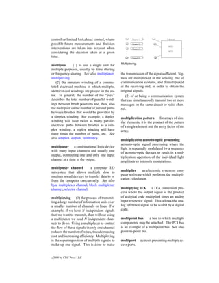 control or limited-lookahead control, where
possible future measurements and decision
interventions are taken into account when
considering the decision taken at a given
time.
                                                 Multiplexing.
multiplex       (1) to use a single unit for
multiple purposes, usually by time sharing
or frequency sharing. See also multiplexer,      the transmission of the signals efﬁcient. Sig-
multiplexing.                                    nals are multiplexed at the sending end of
    (2) the armature winding of a commu-         communication systems, and demultiplexed
tated electrical machine in which multiple,      at the receiving end, in order to obtain the
identical coil windings are placed on the ro-    original signals.
tor. In general, the number of the “plex”           (2) of or being a communication system
describes the total number of parallel wind-     that can simultaneously transmit two or more
ings between brush positions and, thus, also     messages on the same circuit or radio chan-
the multiplier on the number of parallel paths   nel.
between brushes that would be provided by
a simplex winding. For example, a duplex         multiplication pattern for arrays of sim-
winding will have twice as many parallel         ilar elements, it is the product of the pattern
electrical paths between brushes as a sim-       of a single element and the array factor of the
plex winding, a triplex winding will have        array.
three times the number of paths, etc. See
also simplex, duplex, reentrancy.
                                                 multiplicative acousto-optic processing
                                                 acousto-optic signal processing where the
multiplexer a combinational logic device
                                                 light is repeatedly modulated by a sequence
with many input channels and usually one
                                                 of acousto-optic devices to result in a mul-
output, connecting one and only one input
                                                 tiplication operation of the individual light
channel at a time to the output.
                                                 amplitude or intensity modulations.
multiplexer channel        a computer I/O
subsystem that allows multiple slow to           multiplier     an electronic system or com-
medium speed devices to transfer data to or      puter software which performs the multipli-
from the computer concurrently. See also         cation calculation.
byte multiplexer channel, block multiplexer
channel, selector channel.                       multiplying D/A       a D/A conversion pro-
                                                 cess where the output signal is the product
multiplexing (1) the process of transmit-        of a digital code multiplied times an analog
ting a large number of information units over    input reference signal. This allows the ana-
a smaller number of channels or lines. For       log reference signal to be scaled by a digital
example, if we have N independent signals        code.
that we want to transmit, then without using
a multiplexer we need N independent chan-        multipoint bus      a bus to which multiple
nels to do so. Using a multiplexer to control    components may be attached. The PCI bus
the ﬂow of these signals in only one channel     is an example of a multipoint bus. See also
reduces the number of wires, thus decreasing     point-to-point bus.
cost and increasing efﬁciency. Multiplexing
is the superimposition of multiple signals to    multiport       a circuit presenting multiple ac-
make up one signal. This is done to make         cess ports.


c   2000 by CRC Press LLC
 