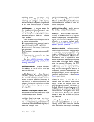 multiport memory           one memory mod-          multiresolution analysis analysis method
ule can be accessed by two devices simul-           that decompose a signal into components at
taneously. One example is a video memory,           different resolution level; the ﬁne to coarse
which is interfaced to a graphics co-processor      features are revealed in the ﬁne to coarse res-
as well as the video interface of the monitor.      olution components.

multiprocessor       a computer system that         multiresolution coding       coding schemes
has more than one internal processor capa-          that involve a multiresolution structure.
ble of operating collectively on a computa-
tion. Normally associated with those systems        multiscale characterized by a parameteri-
where the processors can access a common            zation or decomposition in scale, as opposed
main memory.                                        to (for example) time or frequency, in partic-
    There are some additional stipulations for      ular, an algorithm that computes or analyzes
a “genuine multiprocessor:”                         a function or an image at multiple resolu-
1. It must contain two or more processors of        tions. See also wavelet, multigrid, Laplacian
approximately comparable capabilities.              pyramid, quadtree, resolution.
2. All processors share access to a common,
shared memory.                                      multispectral image        an image that con-
                                                    tains information from more than one range
3. All processors share access to common I/O
                                                    of frequencies. In this sense, an RGB color
facilities.
                                                    image is multispectral in that it contains red,
4. The entire system is controlled by a single      green, and blue information. More usually,
operating system (OS).                              multispectral refers to frequencies of such
    See also multiple instruction multiple          number and type that it presents difﬁculties in
data architecture, operating system, shared         interpretation and display. Adding infrared,
memory architecture.                                ultraviolet, and radar information to an RGB
                                                    image creates a problem, since the data can-
multiprogramming a system that allows               not be simply drawn on a display. The use of
the processor to execute two or more pro-           many frequencies also provides a wealth of
grams concurrently.                                 information sometimes needed to make ﬁne
                                                    distinctions between regions in an image, es-
multipulse converter      a three-phase con-        pecially in satellite imagery. See also data
verter that generates more than six pulses of       fusion, sensor fusion.
DC per cycle. Multiple converters are con-
nected so that the harmonics generated by           multispeed motor         a motor that can be
one converter are canceled by harmonics pro-        operated at any one of two or more deﬁnite
duced by other converters, in order to reduce       speeds. For DC and induction motors, the
the line harmonics and improve the system           speed settings are practically independent of
power quality.                                      the load, although the speed may vary with
                                                    load for certain types of motors. Multispeed
multirate ﬁnite impulse response ﬁlter              induction motors typically have two or more
a ﬁnite impulse response (FIR) ﬁlter in which       sets of windings on the stator with a different
the sampling rate is not constant.                  number of poles, one of which is excited at
                                                    any given time.
multirate signal processing         a system in
which there is at least one change of sampling      multistage depressed collector klystron
rate. Typically an input signal is split into two   a specially designed klystron in which de-
or more sub-signals each with a sampling rate       creasing voltage zones cause the electron
lower than the input signal.                        beam to be reduced in velocity before striking


c   2000 by CRC Press LLC
 