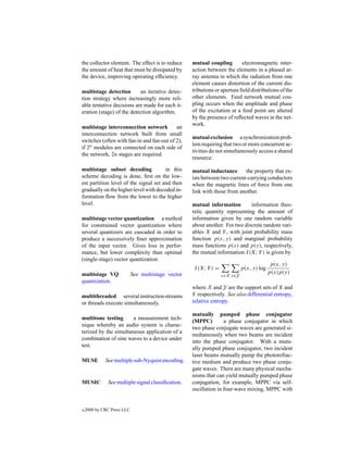 the collector element. The effect is to reduce      mutual coupling         electromagnetic inter-
the amount of heat that must be dissipated by       action between the elements in a phased ar-
the device, improving operating efﬁciency.          ray antenna in which the radiation from one
                                                    element causes distortion of the current dis-
multistage detection       an iterative detec-      tributions or aperture ﬁeld distributions of the
tion strategy where increasingly more reli-         other elements. Feed network mutual cou-
able tentative decisions are made for each it-      pling occurs when the amplitude and phase
eration (stage) of the detection algorithm.         of the excitation at a feed point are altered
                                                    by the presence of reﬂected waves in the net-
                                                    work.
multistage interconnection network         an
interconnection network built from small
                                                    mutual exclusion a synchronization prob-
switches (often with fan-in and fan-out of 2);
                                                    lem requiring that two or more concurrent ac-
if 2n modules are connected on each side of
                                                    tivities do not simultaneously access a shared
the network, 2n stages are required.
                                                    resource.

multistage subset decoding             in this      mutual inductance       the property that ex-
scheme decoding is done, ﬁrst on the low-           ists between two current-carrying conductors
est partition level of the signal set and then      when the magnetic lines of force from one
gradually on the higher level with decoded in-      link with those from another.
formation ﬂow from the lower to the higher
level.                                              mutual information        information theo-
                                                    retic quantity representing the amount of
multistage vector quantization a method             information given by one random variable
for constrained vector quantization where           about another. For two discrete random vari-
several quantizers are cascaded in order to         ables X and Y , with joint probability mass
produce a successively ﬁner approximation           function p(x, y) and marginal probability
of the input vector. Gives loss in perfor-          mass functions p(x) and p(y), respectively,
mance, but lower complexity than optimal            the mutual information I (X; Y ) is given by
(single-stage) vector quantization.
                                                                                            p(x, y)
                                                     I (X; Y ) =             p(x, y) log
multistage VQ               See multistage vector                                          p(x)p(y)
                                                                   x∈X y∈Y
quantization.
                                                    where X and Y are the support sets of X and
multithreaded several instruction streams           Y respectively. See also differential entropy,
or threads execute simultaneously.                  relative entropy.

                                                    mutually pumped phase conjugator
multitone testing      a measurement tech-
                                                    (MPPC)         a phase conjugator in which
nique whereby an audio system is charac-
                                                    two phase conjugate waves are generated si-
terized by the simultaneous application of a
                                                    multaneously when two beams are incident
combination of sine waves to a device under
                                                    into the phase conjugator. With a mutu-
test.
                                                    ally pumped phase conjugator, two incident
                                                    laser beams mutually pump the photorefrac-
MUSE         See multiple sub-Nyquist encoding.     tive medium and produce two phase conju-
                                                    gate waves. There are many physical mecha-
                                                    nisms that can yield mutually pumped phase
MUSIC         See multiple signal classiﬁcation.    conjugation, for example, MPPC via self-
                                                    oscillation in four-wave mixing, MPPC with


c   2000 by CRC Press LLC
 