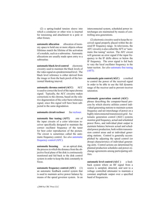 (2) a spring-loaded tension sleeve into         interconnected system, scheduled power in-
which a conductor or other wire is inserted        terchanges are maintained by means of con-
for tensioning and attachment to a pole or         trolling area generations.
other ﬁxture.
                                                      (2) electronic circuitry used to keep the re-
                                                   ceived signal properly placed within the de-
automatic allocation       allocation of mem-
                                                   sired IF frequency range. In televisions, the
ory space to hold one or more objects whose
                                                   AFC circuitry is also called the AFT or “auto-
lifetimes match the lifetime of the activation
                                                   matic ﬁne tuning” section. The AFC circuit
of a module, such as a subroutine. Automatic
                                                   will generate an error signal if the input fre-
allocations are usually made upon entry to a
                                                   quency to the IF drifts above or below the
subroutine.
                                                   IF frequency. The error signal is fed back
                                                   to vary the local oscillator frequency in the
automatic black-level control       electronic
                                                   tuner section. See also automatic ﬁne tuning
circuitry used to maintain the black levels of
                                                   (AFT).
the video signal at a predetermined level. The
black level reference is either derived from
the image or from the back porch of the hor-       automatic gain control (AGC)       a method
izontal blanking interval.                         to control the power of the received signal
                                                   in order to be able to use the full dynamic
automatic chroma control (ACC)              ACC    range of the receiver and to prevent receiver
is used to correct the level of the input chroma   saturation.
signal. Typically, the ACC circuitry makes
corrections to the chroma, based on the rela-
                                                   automatic generation control (AGC)
tive degeneration of the color burst reference
                                                   phrase describing the computer-based pro-
signal, since this signal will have been sub-
                                                   cess by which electric utilities control indi-
jected to the same degradation.
                                                   vidual generating stations to maintain system
                                                   frequency and net interchange of power on a
automatic circuit recloser       See recloser.
                                                   highly interconnected transmission grid. Au-
                                                   tomatic generation control (AGC) systems
automatic ﬁne tuning (AFT)           one of
                                                   monitor grid frequency, actual and scheduled
the input circuits of a color television re-
                                                   power ﬂows, and individual plant output to
ceiver speciﬁcally designed to maintain the
                                                   maintain balance between actual and sched-
correct oscillator frequency of the tuner
                                                   uled power production, both within transmis-
for best color reproduction of the picture.
                                                   sion control areas and at individual gener-
The circuit is sometimes called the auto-
                                                   ating stations. Control is generally accom-
matic frequency control. See also automatic
                                                   plished by adjusting the speed control (or
frequency control (AFC).
                                                   droop) characteristics of individual generat-
                                                   ing units. Control actions are determined by
automatic focusing          on an optical disk,
                                                   planned production schedules and power ex-
the process in which the distance from the ob-
                                                   change agreements among participating util-
jective focal plane of the disk is continuously
                                                   ities.
monitored and fed back to the disk control
system in order to keep the disk constantly in
focus.                                             automatic level control (ALC )      a feed-
                                                   back system where an RF signal from a
automatic frequency control (AFC) (1)              source is sampled, detected, and sent to a
an automatic feedback control system that          voltage controlled attenuator to maintain a
is used to maintain active power balance by        constant amplitude output over a speciﬁed
means of the speed governor system. In an          band of frequencies.


c   2000 by CRC Press LLC
 