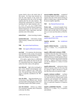 system which is due to the initial value of           nearest neighbor algorithm a method of
that system. For linear time invariant sys-           classifying samples in which a sample is as-
tems the total response of the system can             signed to the class of the nearest training set
be represented as the sum of the zero-input           pattern in feature space, a special case of the
response plus the zero state response. The            K-nearest neighbor algorithm.
characteristic polynomial of a system (rep-
resenting the zero input response), Q(λ) =            NEC      See National Electrical Code.
(l − l1 )(l − l2 ) . . . (l − ln ) = 0 has n roots;
these roots are called the Natural frequencies.       Necker cube        a classical example of am-
Natural frequencies are also known as the             biguous wireframe geometrical ﬁgures. The
characteristic values, eigenvalues, and char-         Necker cube can take either of two perspec-
acteristic roots of the system.                       tives, as it were seen from above or from be-
                                                      low.
natural laser       a laser occurring in nature.
                                                      NEESLA          See nonuniformly excited
                                                      equally spaced linear array.
nautical mile (nm) 1,852 meters, exactly.
Approximately 1 minute of arc on the earth’s
                                                      negation operator           See complement
surface.
                                                      operator.
NBI        See narrow-band interference.              negative deﬁnite function       a scalar func-
                                                      tion V (x, t) where −V (x, t) is positive def-
NDR        See negative differential resistance.      inite.

near ﬁeld (1) in antennas, the electromag-            negative differential resistance (NDR)
netic ﬁeld that is in the vicinity of an antenna      a condition where the slope of the current vs.
where the angular ﬁeld distribution is depen-         voltage characteristic is negative. Negative
dent on the distance from the antenna.                differential devices include quantum devices
   (2) in optics, region close to a diffracting       such as tunnel diodes and resonant tunneling
aperture where neither the form nor the size          structures. Negative differential resistance
of a transmitted beam have changed signiﬁ-            can also be obtained in a variety of circuit
cantly from their values at the aperture.             topologies.

                                                      negative photoresist a photoresist whose
near infrared light in the wavelength re-
                                                      chemical structure allows for the areas that
gion of the infrared electromagnetic spec-
                                                      are exposed to light to develop at a slower
trum which is adjacent to the visible spec-
                                                      rate than those areas not exposed to light.
trum. The spectral range of the near infrared
region is typically considered to be 700 –
                                                      negative resistance oscillator      oscillator
2500 nm.
                                                      circuit that functions based on an active de-
                                                      vice where the device is biased under certain
near–far effect large dissimilarities in re-          conditions and terminated with impedance
ceived power from different users, thereby            levels such that it exhibits a negative resis-
causing trouble in detecting the weaker users.        tance at a particular frequency or frequency
Commonly found in DS-CDMA systems.                    range.

near–far resistant a device, e.g., a detec-           negative semideﬁnite function         a scalar
tor or parameter estimator, that is insensitive       function V (x, t), where −V (x, t) is positive
to the near–far effect.                               semi-deﬁnite.


c   2000 by CRC Press LLC
 