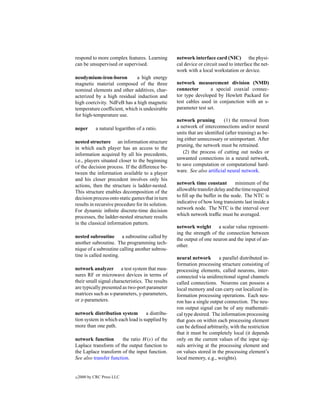 respond to more complex features. Learning         network interface card (NIC) the physi-
can be unsupervised or supervised.                 cal device or circuit used to interface the net-
                                                   work with a local workstation or device.
neodymium-iron-boron         a high energy
magnetic material composed of the three            network measurement division (NMD)
nominal elements and other additives, char-        connector        a special coaxial connec-
acterized by a high residual induction and         tor type developed by Hewlett Packard for
high coercivity. NdFeB has a high magnetic         test cables used in conjunction with an s-
temperature coefﬁcient, which is undesirable       parameter test set.
for high-temperature use.
                                                   network pruning         (1) the removal from
neper        a natural logarithm of a ratio.       a network of interconnections and/or neural
                                                   units that are identiﬁed (after training) as be-
                                                   ing either unnecessary or unimportant. After
nested structure an information structure
                                                   pruning, the network must be retrained.
in which each player has an access to the
information acquired by all his precedents,           (2) the process of cutting out nodes or
i.e., players situated closer to the beginning     unwanted connections in a neural network,
of the decision process. If the difference be-     to save computation or computational hard-
tween the information available to a player        ware. See also artiﬁcial neural network.
and his closer precedent involves only his
actions, then the structure is ladder-nested.      network time constant         minimum of the
This structure enables decomposition of the        allowable transfer delay and the time required
decision process onto static games that in turn    to ﬁll up the buffer in the node. The NTC is
results in recursive procedure for its solution.   indicative of how long transients last inside a
For dynamic inﬁnite discrete-time decision         network node. The NTC is the interval over
processes, the ladder-nested structure results     which network trafﬁc must be averaged.
in the classical information pattern.
                                                   network weight a scalar value represent-
                                                   ing the strength of the connection between
nested subroutine a subroutine called by
                                                   the output of one neuron and the input of an-
another subroutine. The programming tech-
                                                   other.
nique of a subroutine calling another subrou-
tine is called nesting.
                                                   neural network       a parallel distributed in-
                                                   formation processing structure consisting of
network analyzer a test system that mea-           processing elements, called neurons, inter-
sures RF or microwave devices in terms of          connected via unidirectional signal channels
their small signal characteristics. The results    called connections. Neurons can possess a
are typically presented as two-port parameter      local memory and can carry out localized in-
matrices such as s-parameters, y-parameters,       formation processing operations. Each neu-
or z-parameters.                                   ron has a single output connection. The neu-
                                                   ron output signal can be of any mathemati-
network distribution system        a distribu-     cal type desired. The information processing
tion system in which each load is supplied by      that goes on within each processing element
more than one path.                                can be deﬁned arbitrarily, with the restriction
                                                   that it must be completely local (it depends
network function        the ratio H (s) of the     only on the current values of the input sig-
Laplace transform of the output function to        nals arriving at the processing element and
the Laplace transform of the input function.       on values stored in the processing element’s
See also transfer function.                        local memory, e.g., weights).


c   2000 by CRC Press LLC
 
