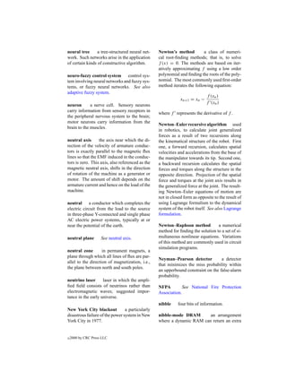 neural tree      a tree-structured neural net-    Newton’s method          a class of numeri-
work. Such networks arise in the application      cal root-ﬁnding methods; that is, to solve
of certain kinds of constructive algorithm.       f (x) = 0. The methods are based on iter-
                                                  atively approximating f using a low order
neuro-fuzzy control system control sys-           polynomial and ﬁnding the roots of the poly-
tem involving neural networks and fuzzy sys-      nomial. The most commonly used ﬁrst-order
tems, or fuzzy neural networks. See also          method iterates the following equation:
adaptive fuzzy system.
                                                                             f (xn )
                                                              xn+1 = xn −
                                                                             f (xn )
neuron       a nerve cell. Sensory neurons
carry information from sensory receptors in
                                                  where f represents the derivative of f .
the peripheral nervous system to the brain;
motor neurons carry information from the
                                                  Newton–Euler recursive algorithm used
brain to the muscles.
                                                  in robotics, to calculate joint generalized
                                                  forces as a result of two recursions along
neutral axis       the axis near which the di-    the kinematical structure of the robot. First
rection of the velocity of armature conduc-       one, a forward recursion, calculates spatial
tors is exactly parallel to the magnetic ﬂux      velocities and accelerations from the base of
lines so that the EMF induced in the conduc-      the manipulator towards its tip. Second one,
tors is zero. This axis, also referenced as the   a backward recursion calculates the spatial
magnetic neutral axis, shifts in the direction    forces and torques along the structure in the
of rotation of the machine as a generator or      opposite direction. Projection of the spatial
motor. The amount of shift depends on the         force and torques at the joint axis results in
armature current and hence on the load of the     the generalized force at the joint. The result-
machine.                                          ing Newton–Euler equations of motion are
                                                  not in closed form as opposite to the result of
neutral a conductor which completes the           using Lagrange formalism to the dynamical
electric circuit from the load to the source      system of the robot itself. See also Lagrange
in three-phase Y-connected and single phase       formulation.
AC electric power systems, typically at or
near the potential of the earth.                  Newton–Raphson method           a numerical
                                                  method for ﬁnding the solution to a set of si-
neutral plane        See neutral axis.            multaneous nonlinear equations. Variations
                                                  of this method are commonly used in circuit
                                                  simulation programs.
neutral zone        in permanent magnets, a
plane through which all lines of ﬂux are par-
                                                  Neyman–Pearson detector          a detector
allel to the direction of magnetization, i.e.,
                                                  that minimizes the miss probability within
the plane between north and south poles.
                                                  an upperbound constraint on the false-alarm
                                                  probability.
neutrino laser      laser in which the ampli-
ﬁed ﬁeld consists of neutrinos rather than        NFPA         See National Fire Protection
electromagnetic waves; suggested impor-           Association.
tance in the early universe.
                                                  nibble     four bits of information.
New York City blackout           a particularly
disastrous failure of the power system in New     nibble-mode DRAM       an arrangement
York City in 1977.                                where a dynamic RAM can return an extra


c   2000 by CRC Press LLC
 