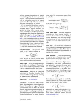 self, that gets superimposed onto the original     noise ratio of the component or system. This
transmitted signal by the time it reaches the      is deﬁned as
receiver. These disturbances tend to interfere
                                                                                 (S/N )input
with the information content of the original           Noise Figure (NF) =                   .
signal and will usually deﬁne the minimum                                       (S/N )output
detectable signal level of the receiver.           In decibels this is given by:
    (2) any undesired disturbance superim-
posed onto the original input signal of an                                       (S/N )input
                                                        [NF]dB = 10 log10
electronic device; noise is generally cat-                                      (S/N )output
egorized as being either external (distur-
bances superimposed onto the signal before it
                                                   noise ﬁgure meter         a system that makes
reaches the device) or internal (disturbances
                                                   accurate noise ﬁgure readings possible. It
added to the signal by the receiving device
                                                   measures the amount of the noise added by a
itself). See also noise ﬁgure, noise power
                                                   device. Noise ﬁgure is the ratio of the signal-
ratio. Some common examples of external
                                                   to-noise ratio at the input of a device to the
noise are crosstalk and impulse noise as a re-
                                                   signal-to-noise ratio at the output of that de-
sult of atmospheric disturbances or manmade
                                                   vice.
electrical devices. Some examples of inter-
nal noise include thermal noise, shot noise,
                                                   noise ﬂoor      the lowest input signal power
1/f noise, and intermodulation distortion.
                                                   level which will produce a detectable output
                                                   signal in an electrical system. Noise ﬂoor is
noise bandwidth        an equivalent band-
                                                   determined by the thermal noise generated in
width, WN , of a system expressed as
                                                   the electrical system.
                        inf
                              |H (ω)|2
              WN =     0
                                         ,         noise immunity       a logic device’s ability
                        |H (ω0 |2                  to tolerate input voltage ﬂuctuation caused
where H (ω) is the transfer function of the        by noise without changing its output state.
system and ω0 is the central frequency.
                                                   noise power        the amount of power con-
noise circles circles of constant noise ﬁg-        tained within a noise signal. The noise power
ure plotted on the Smith chart. These circles      can be found by integrating the power spec-
can be used to graphically impedance match         tral density (PSD) of the noise signal over
a device to achieve a desired noise ﬁgure.         all possible frequencies. If the power spec-
                                                   tral density is given by S(ω), the power, p,
noise clipping      a process by which high        contained in the noise signal, is then given by
noise peaks are clipped or limited to elimi-
                                                                    1     ∞
nate most of their energy, thereby removing
                                                             p=                S(ω)dω .
the worst effects of impulse noise.                                2π   −∞

noise factor       See noise ﬁgure.                In most cases, noise signals are bandwidth
                                                   limited to between say ω1 and ω2 and in these
noise ﬁgure an indication of the contribu-         cases the noise power will be given by
tion of that component or system to the level                       1     ω2
of noise observed at the output. The noise                   p=                S(ω)dω .
ﬁgure therefore gives an idea of the amount                        2π   ω1
of noise generated within the component or         Generally, the power spectral density is ex-
system itself. It is usually expressed in deci-    pressed in watts per hertz (W/Hz) and the
bels (dB) and is given by the ratio of the input   noise power is expressed in watts. See also
signal-to-noise ratio to the output signal-to-     noise, noise spectrum.


c   2000 by CRC Press LLC
 