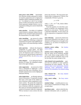 noise power ratio (NPR)          intermodula-     power also increases. The noise power gen-
tion distortion product generated in nonlin-      erated within a component at T Kelvin, over
ear transfer components such as high power        a bandwidth of B hertz is given by
ampliﬁers (HPAs) amplifying multiple carri-
ers. It is deﬁned as a ratio of an averaged                         p = kT B
power of white noise having a narrow notch,
which represents multiple carriers, to an av-     with k = 1.38 × 10−23 J/K, which is Boltz-
eraged power falling into a narrow bandwidth      mann’s constant.
of notch.                                            From this equation, it is clear that a com-
                                                  ponent at absolute zero temperature (0 K),
noise rejection     the ability of a feedback     generates no noise power. Therefore, given
control system to attenuate (reduce) the am-      a particular bandwidth, B noise power can
plitude of any unwanted signal generated by       also be expressed as a temperature in Kelvin
the measurement of its output variable.           (K).

                                                  noise whitening a process by which noise
noise smoothing         any process by which
                                                  whose power spectrum is not white (i.e., not
noise is suppressed, following a comparison
                                                  identical at all frequencies) is brought to this
of potential noise points with neighboring in-
                                                  condition, e.g., by means of a frequency de-
tensity values, as for mean ﬁltering or median
                                                  pendent ﬁlter.
ﬁltering.
                                                  noiseless source coding           See lossless
noise spectrum      indicates the frequency
                                                  source coding.
components in a noise signal. For ideal
thermal noise (AWGN), the spectrum is ﬂat         noiseless source coding theorem          states
across all frequencies and is referred to as      that any source can be losslessly encoded
the noise power spectral density expressed in     with a code whose average number of bits
watts per hertz (W/Hz). See also noise, noise     per source symbol is arbitrarily close to, but
power.                                            not less than, the source entropy in bits.
noise subspace      in an orthogonal decom-       noisy channel vector quantization a gen-
position of a space, the orthogonal comple-       eral term for methods in vector quantizer
ment to the signal subspace.                      transmission for noisy channels. See also
                                                  channel robust vector quantization, channel
noise suppression     any process by which        optimized vector quantization, channel
noise is eliminated or suppressed: a more         matched VQ, redundancy-free channel coding.
general term than noise smoothing, since it
includes such processes as noise clipping and
band-pass ﬁltering.                               noisy channel VQ           See noisy channel
                                                  vector quantization.
noise temperature an alternate represen-
tation of noise power. It is generally accepted   noisy source coding          See lossy source
that noise is the result of the random mo-        coding.
tion of electrons within components in elec-
tronic systems. The greater the temperature       nominal voltage a number given to a sys-
of a component, the greater the random mo-        tem to name its classiﬁcation of voltage, such
tion of electrons within the component, and       as rated values.
this causes an increased instantaneous noise
current to be present within the component.       non-binary codes codes in which the fun-
With an increase in noise current, the noise      damental information units or symbols as-


c   2000 by CRC Press LLC
 