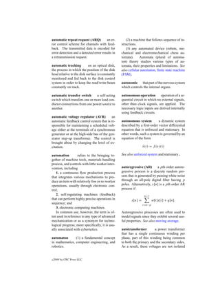 automatic repeat request (ARQ)          an er-       (2) a machine that follows sequence of in-
ror control scheme for channels with feed-        structions.
back. The transmitted data is encoded for            (3) any automated device (robots, me-
error detection and a detected error results in   chanical and electromechanical chess au-
a retransmission request.                         tomata).     Automata (plural of automa-
                                                  ton) theory studies various types of au-
automatic tracking         on an optical disk,    tomata, their properties and limitations. See
the process in which the position of the disk     also cellular automaton, ﬁnite state machine
head relative to the disk surface is constantly   (FSM).
monitored and fed back to the disk control
system in order to keep the read/write beam       autonomic that part of the nervous system
constantly on track.                              which controls the internal organs.

automatic transfer switch      a self-acting      autonomous operation operation of a se-
switch which transfers one or more load con-      quential circuit in which no external signals,
ductor connections from one power source to       other than clock signals, are applied. The
another.                                          necessary logic inputs are derived internally
                                                  using feedback circuits.
automatic voltage regulator (AVR)          an
automatic feedback control system that is re-     autonomous system         a dynamic system
sponsible for maintaining a scheduled volt-       described by a ﬁrst-order vector differential
age either at the terminals of a synchronous      equation that is unforced and stationary. In
generator or at the high-side bus of the gen-     other words, such a system is governed by an
erator step-up transformer. The control is        equation of the form
brought about by changing the level of ex-
citation.                                                         x(t) = f (x(t))
                                                                  ˙

automation         refers to the bringing to-     See also unforced system and stationary .
gether of machine tools, materials handling
process, and controls with little worker inter-
vention, including                                autoregressive (AR)       a pth order autore-
   1. a continuous ﬂow production process         gressive process is a discrete random pro-
that integrates various mechanisms to pro-        cess that is generated by passing white noise
duce an item with relatively few or no worker     through an all-pole digital ﬁlter having p
operations, usually through electronic con-       poles. Alternatively, x[n] is a pth order AR
trol;                                             process if
   2. self-regulating machines (feedback)                          n−1
that can perform highly precise operations in            x[n] =           α[i]x[i] + q[n].
sequence; and                                                     i=n−p
   3. electronic computing machines.
   In common use, however, the term is of-        Autoregressive processes are often used to
ten used in reference to any type of advanced     model signals since they exhibit several use-
mechanization or as a synonym for techno-         ful properties. See also moving average.
logical progress; more speciﬁcally, it is usu-
ally associated with cybernetics.                 autotransformer        a power transformer
                                                  that has a single continuous winding per
automaton       (1) a fundamental concept         phase, part of this winding being common
in mathematics, computer engineering, and         to both the primary and the secondary sides.
robotics.                                         As a result, these voltages are not isolated


c   2000 by CRC Press LLC
 